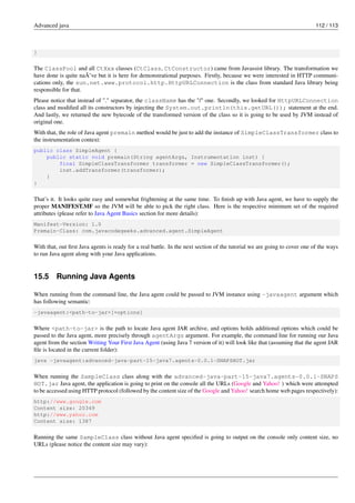 Advanced java 112 / 113
}
The ClassPool and all CtXxx classes (CtClass, CtConstructor) came from Javassist library. The transformation we
have done is quite naÃ¯ve but it is here for demonstrational purposes. Firstly, because we were interested in HTTP communi-
cations only, the sun.net.www.protocol.http.HttpURLConnection is the class from standard Java library being
responsible for that.
Please notice that instead of "." separator, the className has the "/" one. Secondly, we looked for HttpURLConnection
class and modified all its constructors by injecting the System.out.println(this.getURL()); statement at the end.
And lastly, we returned the new bytecode of the transformed version of the class so it is going to be used by JVM instead of
original one.
With that, the role of Java agent premain method would be just to add the instance of SimpleClassTransformer class to
the instrumentation context:
public class SimpleAgent {
public static void premain(String agentArgs, Instrumentation inst) {
final SimpleClassTransformer transformer = new SimpleClassTransformer();
inst.addTransformer(transformer);
}
}
That’s it. It looks quite easy and somewhat frightening at the same time. To finish up with Java agent, we have to supply the
proper MANIFEST.MF so the JVM will be able to pick the right class. Here is the respective minimum set of the required
attributes (please refer to Java Agent Basics section for more details):
Manifest-Version: 1.0
Premain-Class: com.javacodegeeks.advanced.agent.SimpleAgent
With that, out first Java agents is ready for a real battle. In the next section of the tutorial we are going to cover one of the ways
to run Java agent along with your Java applications.
15.5 Running Java Agents
When running from the command line, the Java agent could be passed to JVM instance using -javaagent argument which
has following semantic:
-javaagent:<path-to-jar>[=options]
Where <path-to-jar> is the path to locate Java agent JAR archive, and options holds additional options which could be
passed to the Java agent, more precisely through agentArgs argument. For example, the command line for running our Java
agent from the section Writing Your First Java Agent (using Java 7 version of it) will look like that (assuming that the agent JAR
file is located in the current folder):
java -javaagent:advanced-java-part-15-java7.agents-0.0.1-SNAPSHOT.jar
When running the SampleClass class along with the advanced-java-part-15-java7.agents-0.0.1-SNAPS
HOT.jar Java agent, the application is going to print on the console all the URLs (Google and Yahoo! ) which were attempted
to be accessed using HTTP protocol (followed by the content size of the Google and Yahoo! search home web pages respectively):
http://www.google.com
Content size: 20349
http://www.yahoo.com
Content size: 1387
Running the same SampleClass class without Java agent specified is going to output on the console only content size, no
URLs (please notice the content size may vary):
 