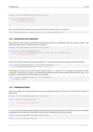 Advanced java 2 / 113
package com.javacodegeeks.advanced.construction;
public class NoArgConstructor {
public NoArgConstructor() {
// Constructor body here
}
}
This constructor will be called once new instance of the class is created using the new keyword.
final NoArgConstructor noArgConstructor = new NoArgConstructor();
1.2.3 Constructors with Arguments
The constructors with arguments are the most interesting and useful way to parameterize new class instances creation. The
following example defines a constructor with two arguments.
package com.javacodegeeks.advanced.construction;
public class ConstructorWithArguments {
public ConstructorWithArguments(final String arg1,final String arg2) {
// Constructor body here
}
}
In this case, when class instance is being created using the new keyword, both constructor arguments should be provided.
final ConstructorWithArguments constructorWithArguments =
new ConstructorWithArguments( "arg1", "arg2" );
Interestingly, the constructors can call each other using the special this keyword. It is considered a good practice to chain
constructors in such a way as it reduces code duplication and basically leads to having single initialization entry point. As an
example, let us add another constructor with only one argument.
public ConstructorWithArguments(final String arg1) {
this(arg1, null);
}
1.2.4 Initialization Blocks
Java has yet another way to provide initialization logic using initialization blocks. This feature is rarely used but it is better to
know it exists.
package com.javacodegeeks.advanced.construction;
public class InitializationBlock {
{
// initialization code here
}
}
In a certain way, the initialization block might be treated as anonymous no-arg constructor. The particular class may have multiple
initialization blocks and they all will be called in the order they are defined in the code. For example:
package com.javacodegeeks.advanced.construction;
public class InitializationBlocks {
 
