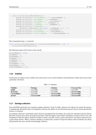 Advanced java 4 / 113
public InitializationWithDefaults() {
System.out.println( "booleanMember = " + booleanMember );
System.out.println( "byteMember = " + byteMember );
System.out.println( "shortMember = " + shortMember );
System.out.println( "intMember = " + intMember );
System.out.println( "longMember = " + longMember );
System.out.println( "charMember = " +
Character.codePointAt( new char[] { charMember }, 0 ) );
System.out.println( "floatMember = " + floatMember );
System.out.println( "doubleMember = " + doubleMember );
System.out.println( "referenceMember = " + referenceMember );
}
}
Once instantiated using new keyword:
final InitializationWithDefaults initializationWithDefaults = new ←-
InitializationWithDefaults(),
The following output will be shown in the console:
booleanMember = false
byteMember = 0
shortMember = 0
intMember = 0
longMember = 0
charMember = 0
floatMember = 0.0
doubleMember = 0.0
referenceMember = null
1.2.6 Visibility
Constructors are subject to Java visibility rules and can have access control modifiers which determine if other classes may invoke
a particular constructor.
Table 1.2: datasheet
Modifier Package Subclass Everyone Else
public accessible accessible accessible
protected accessible accessible not accessible
<no modifier> accessible not accessible not accessible
private not accessible not accessible not accessible
1.2.7 Garbage collection
Java (and JVM in particular) uses automatic garbage collection. To put it simply, whenever new objects are created, the memory
is automatically allocated for them. Consequently, whenever the objects are not referenced anymore, they are destroyed and their
memory is reclaimed.
Java garbage collection is generational and is based on assumption that most objects die young (not referenced anymore shortly
after their creation and as such can be destroyed safely). Most developers used to believe that objects creation in Java is slow and
instantiation of the new objects should be avoided as much as possible. In fact, it does not hold true: the objects creation in Java
is quite cheap and fast. What is expensive though is an unnecessary creation of long-lived objects which eventually may fill up
old generation and cause stop-the-world garbage collection.
 