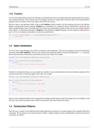 Advanced java 5 / 113
1.2.8 Finalizers
So far we have talked about constructors and objects initialization but have not actually mentioned anything about their counter-
part: objects destruction. That is because Java uses garbage collection to manage objects lifecycle and it is the responsibility of
garbage collector to destroy unnecessary objects and reclaim the memory.
However, there is one particular feature in Java called finalizers which resemble a bit the destructors but serves the different
purpose of performing resources cleanup. Finalizers are considered to be a dangerous feature (which leads to numerous side-
effects and performance issues). Generally, they are not necessary and should be avoided (except very rare cases mostly related to
native objects). A much better alternative to finalizers is the introduced by Java 7 language construct called try-with-resources
and AutoCloseable interface which allows to write clean code like this:
try ( final InputStream in = Files.newInputStream( path ) ) {
// code here
}
1.3 Static initialization
So far we have looked through class instance construction and initialization. But Java also supports class-level initialization
constructs called static initializers. There are very similar to the initialization blocks except for the additional static keyword.
Please notice that static initialization is performed once per class-loader. For example:
package com.javacodegeeks.advanced.construction;
public class StaticInitializationBlock {
static {
// static initialization code here
}
}
Similarly to initialization blocks, you may include any number of static initializer blocks in the class definition and they will be
executed in the order in which they appear in the code. For example:
package com.javacodegeeks.advanced.construction;
public class StaticInitializationBlocks {
static {
// static initialization code here
}
static {
// static initialization code here
}
}
Because static initialization block can be triggered from multiple parallel threads (when the loading of the class happens in the
first time), Java runtime guarantees that it will be executed only once and in thread-safe manner.
1.4 Construction Patterns
Over the years a couple of well-understood and widely applicable construction (or creation) patterns have emerged within Java
community. We are going to cover the most famous of them: singleton, helpers, factory and dependency injection (also known
as inversion of control).
 