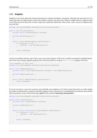 Advanced java 6 / 113
1.4.1 Singleton
Singleton is one of the oldest and controversial patterns in software developer’s community. Basically, the main idea of it is to
ensure that only one single instance of the class could be created at any given time. Being so simple however, singleton raised
a lot of the discussions about how to make it right and, in particular, thread-safe. Here is how a naive version of singleton class
may look like:
package com.javacodegeeks.advanced.construction.patterns;
public class NaiveSingleton {
private static NaiveSingleton instance;
private NaiveSingleton() {
}
public static NaiveSingleton getInstance() {
if( instance == null ) {
instance = new NaiveSingleton();
}
return instance;
}
}
At least one problem with this code is that it may create many instances of the class if called concurrently by multiple threads.
One of the ways to design singleton properly (but in non-lazy fashion) is using the static final property of the class.
final property of the class.
package com.javacodegeeks.advanced.construction.patterns;
public class EagerSingleton {
private static final EagerSingleton instance = new EagerSingleton();
private EagerSingleton() {
}
public static EagerSingleton getInstance() {
return instance;
}
}
If you do not want to waste your resources and would like your singletons to be lazily created when they are really needed,
the explicit synchronization is required, potentially leading to lower concurrency in a multithreaded environments (more details
about concurrency in Java will be discussing in part 9 of the tutorial, Concurrency best practices).
package com.javacodegeeks.advanced.construction.patterns;
public class LazySingleton {
private static LazySingleton instance;
private LazySingleton() {
}
public static synchronized LazySingleton getInstance() {
if( instance == null ) {
instance = new LazySingleton();
}
return instance;
}
}
 