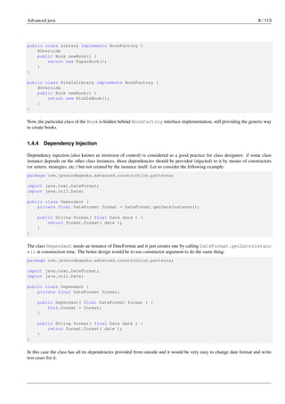 Advanced java 8 / 113
public class Library implements BookFactory {
@Override
public Book newBook() {
return new PaperBook();
}
}
public class KindleLibrary implements BookFactory {
@Override
public Book newBook() {
return new KindleBook();
}
}
Now, the particular class of the Book is hidden behind BookFactory interface implementation, still providing the generic way
to create books.
1.4.4 Dependency Injection
Dependency injection (also known as inversion of control) is considered as a good practice for class designers: if some class
instance depends on the other class instances, those dependencies should be provided (injected) to it by means of constructors
(or setters, strategies, etc.) but not created by the instance itself. Let us consider the following example:
package com.javacodegeeks.advanced.construction.patterns;
import java.text.DateFormat;
import java.util.Date;
public class Dependant {
private final DateFormat format = DateFormat.getDateInstance();
public String format( final Date date ) {
return format.format( date );
}
}
The class Dependant needs an instance of DateFormat and it just creates one by calling DateFormat.getDateInstanc
e() at construction time. The better design would be to use constructor argument to do the same thing:
package com.javacodegeeks.advanced.construction.patterns;
import java.text.DateFormat;
import java.util.Date;
public class Dependant {
private final DateFormat format;
public Dependant( final DateFormat format ) {
this.format = format;
}
public String format( final Date date ) {
return format.format( date );
}
}
In this case the class has all its dependencies provided from outside and it would be very easy to change date format and write
test cases for it.
 