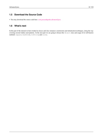 Advanced java 9 / 113
1.5 Download the Source Code
• You may download the source code here: com.javacodegeeks.advanced.java
1.6 What’s next
In this part of the tutorial we have looked at classes and class instances construction and initialization techniques, along the way
covering several widely used patterns. In the next part we are going to dissect the Object class and usage of its well-known
methods: equals, hashCode, toString and clone.
 