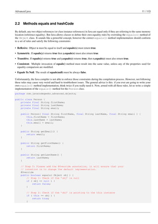 Advanced java 11 / 113
2.2 Methods equals and hashCode
By default, any two object references (or class instance references) in Java are equal only if they are referring to the same memory
location (reference equality). But Java allows classes to define their own equality rules by overriding the equals() method of
the Object class. It sounds like a powerful concept, however the correct equals() method implementation should conform
to a set of rules and satisfy the following constraints:
• Reflexive. Object x must be equal to itself and equals(x) must return true.
• Symmetric. If equals(y) returns true then y.equals(x) must also return true.
• Transitive. If equals(y) returns true and y.equals(z) returns true, then x.equals(z) must also return true.
• Consistent. Multiple invocation of equals() method must result into the same value, unless any of the properties used for
equality comparison are modified.
• Equals To Null. The result of equals(null) must be always false.
Unfortunately, the Java compiler is not able to enforce those constraints during the compilation process. However, not following
these rules may cause very weird and hard to troubleshoot issues. The general advice is this: if you ever are going to write your
own equals() method implementation, think twice if you really need it. Now, armed with all these rules, let us write a simple
implementation of the equals() method for the Person class.
package com.javacodegeeks.advanced.objects;
public class Person {
private final String firstName;
private final String lastName;
private final String email;
public Person( final String firstName, final String lastName, final String email ) {
this.firstName = firstName;
this.lastName = lastName;
this.email = email;
}
public String getEmail() {
return email;
}
public String getFirstName() {
return firstName;
}
public String getLastName() {
return lastName;
}
// Step 0: Please add the @Override annotation, it will ensure that your
// intention is to change the default implementation.
@Override
public boolean equals( Object obj ) {
// Step 1: Check if the ’obj’ is null
if ( obj == null ) {
return false;
}
// Step 2: Check if the ’obj’ is pointing to the this instance
if ( this == obj ) {
return true;
}
 