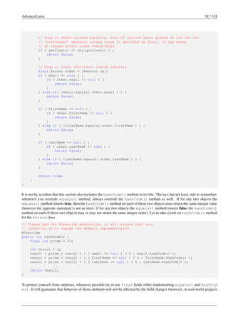 Advanced java 12 / 113
// Step 3: Check classes equality. Note of caution here: please do not use the
// ’instanceof’ operator unless class is declared as final. It may cause
// an issues within class hierarchies.
if ( getClass() != obj.getClass() ) {
return false;
}
// Step 4: Check individual fields equality
final Person other = (Person) obj;
if ( email == null ) {
if ( other.email != null ) {
return false;
}
} else if( !email.equals( other.email ) ) {
return false;
}
if ( firstName == null ) {
if ( other.firstName != null ) {
return false;
}
} else if ( !firstName.equals( other.firstName ) ) {
return false;
}
if ( lastName == null ) {
if ( other.lastName != null ) {
return false;
}
} else if ( !lastName.equals( other.lastName ) ) {
return false;
}
return true;
}
}
It is not by accident that this section also includes the hashCode() method in its title. The last, but not least, rule to remember:
whenever you override equals() method, always override the hashCode() method as well. If for any two objects the
equals() method returns true, then the hashCode() method on each of those two objects must return the same integer value
(however the opposite statement is not as strict: if for any two objects the equals() method returns false, the hashCode()
method on each of those two objects may or may not return the same integer value). Let us take a look on hashCode() method
for the Person class.
// Please add the @Override annotation, it will ensure that your
// intention is to change the default implementation.
@Override
public int hashCode() {
final int prime = 31;
int result = 1;
result = prime * result + ( ( email == null ) ? 0 : email.hashCode() );
result = prime * result + ( ( firstName == null ) ? 0 : firstName.hashCode() );
result = prime * result + ( ( lastName == null ) ? 0 : lastName.hashCode() );
return result;
}
To protect yourself from surprises, whenever possible try to use final fields while implementing equals() and hashCod
e(). It will guarantee that behavior of those methods will not be affected by the field changes (however, in real-world projects
 
