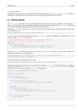 Advanced java 13 / 113
it is not always possible).
Finally, always make sure that the same fields are used within implementation of equals() and hashCode() methods. It
will guarantee consistent behavior of both methods in case of any change affecting the fields in question.
2.3 Method toString
The toString() is arguably the most interesting method among the others and is being overridden more frequently. Its
purpose is it to provide the string representation of the object (class instance). The properly written toString() method can
greatly simplify debugging and troubleshooting of the issues in real-live systems.
The default toString() implementation is not very useful in most cases and just returns the full class name and object hash
code, separated by @, f.e.:
com.javacodegeeks.advanced.objects.Person@6104e2ee
Let us try to improve the implementation and override the toString() method for our Person class example. Here is a one of
the ways to make toString() more useful.
// Please add the @Override annotation, it will ensure that your
// intention is to change the default implementation.
@Override
public String toString() {
return String.format( "%s[email=%s, first name=%s, last name=%s]",
getClass().getSimpleName(), email, firstName, lastName );
}
Now, the toString() method provides the string version of the Person class instance with all its fields included. For
example, while executing the code snippet below:
final Person person = new Person( "John", "Smith", "john.smith@domain.com" );
System.out.println( person.toString() );
The following output will be printed out in the console:
Person[email=john.smith@domain.com, first name=John, last name=Smith]
Unfortunately, the standard Java library has a limited support to simplify toString() method implementations, notably, the
most useful methods are Objects.toString(), Arrays.toString() /Arrays.deepToString(). Let us take a
look on the Office class and its possible toString() implementation.
package com.javacodegeeks.advanced.objects;
import java.util.Arrays;
public class Office {
private Person[] persons;
public Office( Person ... persons ) {
this.persons = Arrays.copyOf( persons, persons.length );
}
@Override
public String toString() {
return String.format( "%s{persons=%s}",
getClass().getSimpleName(), Arrays.toString( persons ) );
}
public Person[] getPersons() {
return persons;
}
}
 