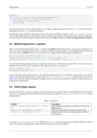 Advanced java 15 / 113
@Override
public Office clone() throws CloneNotSupportedException {
final Office clone = ( Office )super.clone();
clone.persons = persons.clone();
return clone;
}
It looks better now but even this implementation is very fragile as making the persons field to be final will lead to the same
data sharing issues (as final cannot be reassigned).
By and large, if you would like to make exact copies of your classes, probably it is better to avoid clone() and Cloneable
and use much simpler alternatives (for example, copying constructor, quite familiar concept to developers with C++ background,
or factory method, a useful construction pattern we have discussed in part 1 of the tutorial, How to create and destroy objects).
2.5 Method equals and == operator
There is an interesting relation between Java == operator and equals() method which causes a lot of issues and confusion. In
most cases (except comparing primitive types), == operator performs referential equality: it returns true if both references point
to the same object, and false otherwise. Let us take a look on a simple example which illustrates the differences:
final String str1 = new String( "bbb" );
System.out.println( "Using == operator: " + ( str1 == "bbb" ) );
System.out.println( "Using equals() method: " + str1.equals( "bbb" ) );
From the human being prospective, there are no differences between str1=="bbb" and str1.equals("bbb"): in both cases the result
should be the same as str1 is just a reference to "bbb" string. But in Java it is not the case:
Using == operator: false
Using equals() method: true
Even if both strings look exactly the same, in this particular example they exist as two different string instances. As a rule of
thumb, if you deal with object references, always use the equals() or Objects.equals() (see please next section Useful
helper classes for more details) to compare for equality, unless you really have an intention to compare if object references are
pointing to the same instance.
2.6 Useful helper classes
Since the release of Java 7, there is a couple of very useful helper classes included with the standard Java library. One of them is
class Objects. In particular, the following three methods can greatly simplify your own equals() and hashCode() method
implementations.
Table 2.2: datasheet
Method Description
static boolean equals(Object a, Object
b)
Returns true if the arguments are equal to each other and
false otherwise.
static int hash(Object...values) Generates a hash code for a sequence of input values.
static int hashCode(Object o) Returns the hash code of a non-null argument and 0 for a
null argument.
If we rewrite equals() and hashCode() method for our Person’s class example using these helper methods, the amount
of the code is going to be significantly smaller, plus the code becomes much more readable.
 