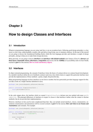 Advanced java 17 / 113
Chapter 3
How to design Classes and Interfaces
3.1 Introduction
Whatever programming language you are using (and Java is not an exception here), following good design principles is a key
factor to write clean, understandable, testable code and deliver long-living, easy to maintain solutions. In this part of the tutorial
we are going to discuss the foundational building blocks which the Java language provides and introduce a couple of design
principles, aiming to help you to make better design decisions.
More precisely, we are going to discuss interfaces and interfaces with default methods (new feature of Java 8), abstract and
final classes, immutable classes, inheritance, composition and revisit a bit the visibility (or accessibility) rules we have briefly
touched in part 1 of the tutorial, How to create and destroy objects.
3.2 Interfaces
In object-oriented programming, the concept of interfaces forms the basics of contract-driven (or contract-based) development.
In a nutshell, interfaces define the set of methods (contract) and every class which claims to support this particular interface must
provide the implementation of those methods: a pretty simple, but powerful idea.
Many programming languages do have interfaces in one form or another, but Java particularly provides language support for that.
Let take a look on a simple interface definition in Java.
package com.javacodegeeks.advanced.design;
public interface SimpleInterface {
void performAction();
}
In the code snippet above, the interface which we named SimpleInterface declares just one method with name perfo
rmAction. The principal differences of interfaces in respect to classes is that interfaces outline what the contact is (declare
methods), but do not provide their implementations.
However, interfaces in Java can be more complicated than that: they can include nested interfaces, classes, enumerations, an-
notations (enumerations and annotations will be covered in details in part 5 of the tutorial, How and when to use Enums and
Annotations) and constants. For example:
package com.javacodegeeks.advanced.design;
public interface InterfaceWithDefinitions {
String CONSTANT = "CONSTANT";
enum InnerEnum {
E1, E2;
 