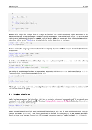 Advanced java 18 / 113
}
class InnerClass {
}
interface InnerInterface {
void performInnerAction();
}
void performAction();
}
With this more complicated example, there are a couple of constraints which interfaces implicitly impose with respect to the
nested constructs and method declarations, and Java compiler enforces that. First and foremost, even if it is not being said
explicitly, every declaration in the interface is public (and can be only public, for more details about visibility and accessibility
rules, please refer to section Visibility). As such, the following method declarations are equivalent:
public void performAction();
void performAction();
Worth to mention that every single method in the interface is implicitly declared as abstract and even these method declarations
are equivalent:
public abstract void performAction();
public void performAction();
void performAction();
As for the constant field declarations, additionally to being public, they are implicitly static and final so the following
declarations are also equivalent:
String CONSTANT = "CONSTANT";
public static final String CONSTANT = "CONSTANT";
And finally, the nested classes, interfaces or enumerations, additionally to being public, are implicitly declared as static.
For example, those class declarations are equivalent as well:
class InnerClass {
}
static class InnerClass {
}
Which style you are going to choose is a personal preference, however knowledge of those simple qualities of interfaces could
save you from unnecessary typing.
3.3 Marker Interfaces
Marker interfaces are a special kind of interfaces which have no methods or other nested constructs defined. We have already seen
one example of the marker interface in part 2 of the tutorial Using methods common to all objects, the interface Cloneable.
Here is how it is defined in the Java library:
public interface Cloneable {
}
Marker interfaces are not contracts per se but somewhat useful technique to “attach” or “tie” some particular trait to the class. For
example, with respect to Cloneable, the class is marked as being available for cloning however the way it should or could be
done is not a part of the interface. Another very well-known and widely used example of marker interface is Serializable:
 