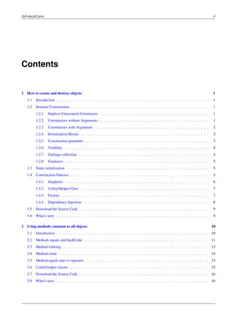 Advanced java ii
Contents
1 How to create and destroy objects 1
1.1 Introduction . . . . . . . . . . . . . . . . . . . . . . . . . . . . . . . . . . . . . . . . . . . . . . . . . . . . . . 1
1.2 Instance Construction . . . . . . . . . . . . . . . . . . . . . . . . . . . . . . . . . . . . . . . . . . . . . . . . . 1
1.2.1 Implicit (Generated) Constructor . . . . . . . . . . . . . . . . . . . . . . . . . . . . . . . . . . . . . . . 1
1.2.2 Constructors without Arguments . . . . . . . . . . . . . . . . . . . . . . . . . . . . . . . . . . . . . . . 1
1.2.3 Constructors with Arguments . . . . . . . . . . . . . . . . . . . . . . . . . . . . . . . . . . . . . . . . 2
1.2.4 Initialization Blocks . . . . . . . . . . . . . . . . . . . . . . . . . . . . . . . . . . . . . . . . . . . . . 2
1.2.5 Construction guarantee . . . . . . . . . . . . . . . . . . . . . . . . . . . . . . . . . . . . . . . . . . . . 3
1.2.6 Visibility . . . . . . . . . . . . . . . . . . . . . . . . . . . . . . . . . . . . . . . . . . . . . . . . . . . 4
1.2.7 Garbage collection . . . . . . . . . . . . . . . . . . . . . . . . . . . . . . . . . . . . . . . . . . . . . . 4
1.2.8 Finalizers . . . . . . . . . . . . . . . . . . . . . . . . . . . . . . . . . . . . . . . . . . . . . . . . . . . 5
1.3 Static initialization . . . . . . . . . . . . . . . . . . . . . . . . . . . . . . . . . . . . . . . . . . . . . . . . . . 5
1.4 Construction Patterns . . . . . . . . . . . . . . . . . . . . . . . . . . . . . . . . . . . . . . . . . . . . . . . . . 5
1.4.1 Singleton . . . . . . . . . . . . . . . . . . . . . . . . . . . . . . . . . . . . . . . . . . . . . . . . . . . 6
1.4.2 Utility/Helper Class . . . . . . . . . . . . . . . . . . . . . . . . . . . . . . . . . . . . . . . . . . . . . 7
1.4.3 Factory . . . . . . . . . . . . . . . . . . . . . . . . . . . . . . . . . . . . . . . . . . . . . . . . . . . . 7
1.4.4 Dependency Injection . . . . . . . . . . . . . . . . . . . . . . . . . . . . . . . . . . . . . . . . . . . . 8
1.5 Download the Source Code . . . . . . . . . . . . . . . . . . . . . . . . . . . . . . . . . . . . . . . . . . . . . . 9
1.6 What’s next . . . . . . . . . . . . . . . . . . . . . . . . . . . . . . . . . . . . . . . . . . . . . . . . . . . . . . 9
2 Using methods common to all objects 10
2.1 Introduction . . . . . . . . . . . . . . . . . . . . . . . . . . . . . . . . . . . . . . . . . . . . . . . . . . . . . . 10
2.2 Methods equals and hashCode . . . . . . . . . . . . . . . . . . . . . . . . . . . . . . . . . . . . . . . . . . . . 11
2.3 Method toString . . . . . . . . . . . . . . . . . . . . . . . . . . . . . . . . . . . . . . . . . . . . . . . . . . . . 13
2.4 Method clone . . . . . . . . . . . . . . . . . . . . . . . . . . . . . . . . . . . . . . . . . . . . . . . . . . . . . 14
2.5 Method equals and == operator . . . . . . . . . . . . . . . . . . . . . . . . . . . . . . . . . . . . . . . . . . . . 15
2.6 Useful helper classes . . . . . . . . . . . . . . . . . . . . . . . . . . . . . . . . . . . . . . . . . . . . . . . . . 15
2.7 Download the Source Code . . . . . . . . . . . . . . . . . . . . . . . . . . . . . . . . . . . . . . . . . . . . . . 16
2.8 What’s next . . . . . . . . . . . . . . . . . . . . . . . . . . . . . . . . . . . . . . . . . . . . . . . . . . . . . . 16
 