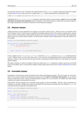 Advanced java 20 / 113
To invoke this function in Java 7 and below, the implementation of the Runnable interface should be provided (for example
using Anonymous classes), but in Java 8 it is enough to pass run() method implementation using lambda syntax:
runMe( () -> System.out.println( "Run!" ) );
Additionally, the @FunctionalInterface annotation (annotations will be covered in details in part 5 of the tutorial, How
and when to use Enums and Annotations) hints the compiler to verify that the interface contains only one abstract method so
any changes introduced to the interface in the future will not break this assumption.
3.5 Abstract classes
Another interesting concept supported by Java language is the notion of abstract classes. Abstract classes are somewhat similar
to the interfaces in Java 7 and very close to interfaces with default methods in Java 8. By contrast to regular classes, abstract
classes cannot be instantiated but could be subclassed (please refer to the section Inheritance for more details). More importantly,
abstract classes may contain abstract methods: the special kind of methods without implementations, much like interfaces do.
For example:
package com.javacodegeeks.advanced.design;
public abstract class SimpleAbstractClass {
public void performAction() {
// Implementation here
}
public abstract void performAnotherAction();
}
In this example, the class SimpleAbstractClass is declared as abstract and has one abstract method declaration
as well. Abstract classes are very useful when most or even some part of implementation details could be shared by many
subclasses. However, they still leave the door open and allow customizing the intrinsic behavior of each subclass by means of
abstract methods.
One thing to mention, in contrast to interfaces which can contain only public declarations, abstract classes may use the full
power of accessibility rules to control abstract methods visibility (please refer to the sections Visibility and Inheritance for more
details).
3.6 Immutable classes
Immutability is becoming more and more important in the software development nowadays. The rise of multi-core systems has
raised a lot of concerns related to data sharing and concurrency (in the part 9, Concurrency best practices, we are going to
discuss in details those topics). But the one thing definitely emerged: less (or even absence of) mutable state leads to better
scalability and simpler reasoning about the systems.
Unfortunately, the Java language does not provide strong support for class immutability. However using a combination of
techniques it is possible to design classes which are immutable. First and foremost, all fields of the class should be final. It is
a good start but does not guarantee immutability alone.
package com.javacodegeeks.advanced.design;
import java.util.Collection;
public class ImmutableClass {
private final long id;
private final String[] arrayOfStrings;
private final Collection< String > collectionOfString;
}
 