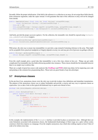 Advanced java 21 / 113
Secondly, follow the proper initialization: if the field is the reference to a collection or an array, do not assign those fields directly
from constructor arguments, make the copies instead. It will guarantee that state of the collection or array will not be changed
from outside.
public ImmutableClass( final long id, final String[] arrayOfStrings,
final Collection< String > collectionOfString) {
this.id = id;
this.arrayOfStrings = Arrays.copyOf( arrayOfStrings, arrayOfStrings.length );
this.collectionOfString = new ArrayList<>( collectionOfString );
}
And lastly, provide the proper accessors (getters). For the collection, the immutable view should be exposed using Collecti
ons.unmodifiableXxx wrappers.
public Collection<String> getCollectionOfString() {
return Collections.unmodifiableCollection( collectionOfString );
}
With arrays, the only way to ensure true immutability is to provide a copy instead of returning reference to the array. That might
not be acceptable from a practical standpoint as it hugely depends on array size and may put a lot of pressure on garbage collector.
public String[] getArrayOfStrings() {
return Arrays.copyOf( arrayOfStrings, arrayOfStrings.length );
}
Even this small example gives a good idea that immutability is not a first class citizen in Java yet. Things can get really
complicated if an immutable class has fields referencing another class instances. Those classes should also be immutable however
there is no simple way to enforce that.
There are a couple of great Java source code analyzers like FindBugs) and PMD) which may help a lot by inspecting your code
and pointing to the common Java programming flaws. Those tools are great friends of any Java developer.
3.7 Anonymous classes
In the pre-Java 8 era, anonymous classes were the only way to provide in-place class definitions and immediate instantiations.
The purpose of the anonymous classes was to reduce boilerplate and provide a concise and easy way to represent classes as
expressions. Let us take a look on the typical old-fashioned way to spawn new thread in Java:
package com.javacodegeeks.advanced.design;
public class AnonymousClass {
public static void main( String[] args ) {
new Thread(
// Example of creating anonymous class which implements
// Runnable interface
new Runnable() {
@Override
public void run() {
// Implementation here
}
}
).start();
}
}
In this example, the implementation of the Runnable interface is provided in place as anonymous class. Although there are
some limitations associated with anonymous classes, the fundamental disadvantages of their usage are a quite verbose syntax
constructs which Java imposes as a language. Even the simplest anonymous class which does nothing requires at least 5 lines of
code to be written every time.
 