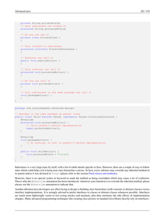 Advanced java 23 / 113
private String privateField;
// Only subclasses can access it
protected String protectedField;
// No one can see it
private class PrivateClass {
}
// Only visible to subclasses
protected interface ProtectedInterface {
}
// Everyone can call it
public void publicAction() {
}
// Only subclass can call it
protected void protectedAction() {
}
// No one can call it
private void privateAction() {
}
// Only subclasses in the same package can call it
void packageAction() {
}
}
package com.javacodegeeks.advanced.design;
// Resides in the same package as parent class
public class Child extends Parent implements Parent.ProtectedInterface {
@Override
protected void protectedAction() {
// Calls parent’s method implementation
super.protectedAction();
}
@Override
void packageAction() {
// Do nothing, no call to parent’s method implementation
}
public void childAction() {
this.protectedField = "value";
}
}
Inheritance is a very large topic by itself, with a lot of subtle details specific to Java. However, there are a couple of easy to follow
rules which could help a lot to keep your class hierarchies concise. In Java, every subclass may override any inherited method of
its parent unless it was declared as final (please refer to the section Final classes and methods).
However, there is no special syntax or keyword to mark the method as being overridden which may cause a lot of confusion.
That is why the @Override annotation has been introduced: whenever your intention is to override the inherited method, please
always use the @Override annotation to indicate that.
Another dilemma Java developers are often facing in design is building class hierarchies (with concrete or abstract classes) versus
interface implementations. It is strongly advised to prefer interfaces to classes or abstract classes whenever possible. Interfaces
are much more lightweight, easier to test (using mocks) and maintain, plus they minimize the side effects of implementation
changes. Many advanced programming techniques like creating class proxies in standard Java library heavily rely on interfaces.
 