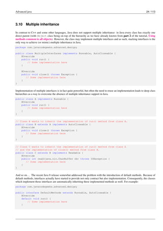 Advanced java 24 / 113
3.10 Multiple inheritance
In contrast to C++ and some other languages, Java does not support multiple inheritance: in Java every class has exactly one
direct parent (with Object class being on top of the hierarchy as we have already known from part 2 of the tutorial, Using
methods common to all objects). However, the class may implement multiple interfaces and as such, stacking interfaces is the
only way to achieve (or mimic) multiple inheritance in Java.
package com.javacodegeeks.advanced.design;
public class MultipleInterfaces implements Runnable, AutoCloseable {
@Override
public void run() {
// Some implementation here
}
@Override
public void close() throws Exception {
// Some implementation here
}
}
Implementation of multiple interfaces is in fact quite powerful, but often the need to reuse an implementation leads to deep class
hierarchies as a way to overcome the absence of multiple inheritance support in Java.
public class A implements Runnable {
@Override
public void run() {
// Some implementation here
}
}
// Class B wants to inherit the implementation of run() method from class A.
public class B extends A implements AutoCloseable {
@Override
public void close() throws Exception {
// Some implementation here
}
}
// Class C wants to inherit the implementation of run() method from class A
// and the implementation of close() method from class B.
public class C extends B implements Readable {
@Override
public int read(java.nio.CharBuffer cb) throws IOException {
// Some implementation here
}
}
And so on... The recent Java 8 release somewhat addressed the problem with the introduction of default methods. Because of
default methods, interfaces actually have started to provide not only contract but also implementation. Consequently, the classes
which implement those interfaces are automatically inheriting these implemented methods as well. For example:
package com.javacodegeeks.advanced.design;
public interface DefaultMethods extends Runnable, AutoCloseable {
@Override
default void run() {
// Some implementation here
}
 