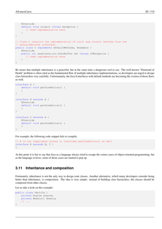 Advanced java 25 / 113
@Override
default void close() throws Exception {
// Some implementation here
}
}
// Class C inherits the implementation of run() and close() methods from the
// DefaultMethods interface.
public class C implements DefaultMethods, Readable {
@Override
public int read(java.nio.CharBuffer cb) throws IOException {
// Some implementation here
}
}
Be aware that multiple inheritance is a powerful, but at the same time a dangerous tool to use. The well known “Diamond of
Death” problem is often cited as the fundamental flaw of multiple inheritance implementations, so developers are urged to design
class hierarchies very carefully. Unfortunately, the Java 8 interfaces with default methods are becoming the victims of those flaws
as well.
interface A {
default void performAction() {
}
}
interface B extends A {
@Override
default void performAction() {
}
}
interface C extends A {
@Override
default void performAction() {
}
}
For example, the following code snippet fails to compile:
// E is not compilable unless it overrides performAction() as well
interface E extends B, C {
}
At this point it is fair to say that Java as a language always tried to escape the corner cases of object-oriented programming, but
as the language evolves, some of those cases are started to pop up.
3.11 Inheritance and composition
Fortunately, inheritance is not the only way to design your classes. Another alternative, which many developers consider being
better than inheritance, is composition. The idea is very simple: instead of building class hierarchies, the classes should be
composed from other classes.
Let us take a look on this example:
public class Vehicle {
private Engine engine;
private Wheels[] wheels;
// ...
}
 