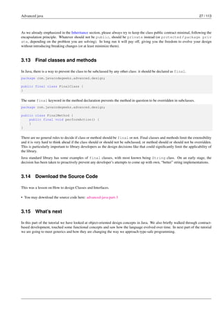 Advanced java 27 / 113
As we already emphasized in the Inheritance section, please always try to keep the class public contract minimal, following the
encapsulation principle. Whatever should not be public, should be private instead (or protected / package priv
ate, depending on the problem you are solving). In long run it will pay off, giving you the freedom to evolve your design
without introducing breaking changes (or at least minimize them).
3.13 Final classes and methods
In Java, there is a way to prevent the class to be subclassed by any other class: it should be declared as final.
package com.javacodegeeks.advanced.design;
public final class FinalClass {
}
The same final keyword in the method declaration prevents the method in question to be overridden in subclasses.
package com.javacodegeeks.advanced.design;
public class FinalMethod {
public final void performAction() {
}
}
There are no general rules to decide if class or method should be final or not. Final classes and methods limit the extensibility
and it is very hard to think ahead if the class should or should not be subclassed, or method should or should not be overridden.
This is particularly important to library developers as the design decisions like that could significantly limit the applicability of
the library.
Java standard library has some examples of final classes, with most known being String class. On an early stage, the
decision has been taken to proactively prevent any developer’s attempts to come up with own, “better” string implementations.
3.14 Download the Source Code
This was a lesson on How to design Classes and Interfaces.
• You may download the source code here: advanced-java-part-3
3.15 What’s next
In this part of the tutorial we have looked at object-oriented design concepts in Java. We also briefly walked through contract-
based development, touched some functional concepts and saw how the language evolved over time. In next part of the tutorial
we are going to meet generics and how they are changing the way we approach type-safe programming.
 