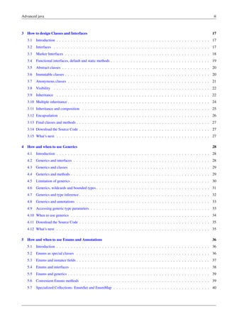 Advanced java iii
3 How to design Classes and Interfaces 17
3.1 Introduction . . . . . . . . . . . . . . . . . . . . . . . . . . . . . . . . . . . . . . . . . . . . . . . . . . . . . . 17
3.2 Interfaces . . . . . . . . . . . . . . . . . . . . . . . . . . . . . . . . . . . . . . . . . . . . . . . . . . . . . . . 17
3.3 Marker Interfaces . . . . . . . . . . . . . . . . . . . . . . . . . . . . . . . . . . . . . . . . . . . . . . . . . . . 18
3.4 Functional interfaces, default and static methods . . . . . . . . . . . . . . . . . . . . . . . . . . . . . . . . . . . 19
3.5 Abstract classes . . . . . . . . . . . . . . . . . . . . . . . . . . . . . . . . . . . . . . . . . . . . . . . . . . . . 20
3.6 Immutable classes . . . . . . . . . . . . . . . . . . . . . . . . . . . . . . . . . . . . . . . . . . . . . . . . . . . 20
3.7 Anonymous classes . . . . . . . . . . . . . . . . . . . . . . . . . . . . . . . . . . . . . . . . . . . . . . . . . . 21
3.8 Visibility . . . . . . . . . . . . . . . . . . . . . . . . . . . . . . . . . . . . . . . . . . . . . . . . . . . . . . . 22
3.9 Inheritance . . . . . . . . . . . . . . . . . . . . . . . . . . . . . . . . . . . . . . . . . . . . . . . . . . . . . . 22
3.10 Multiple inheritance . . . . . . . . . . . . . . . . . . . . . . . . . . . . . . . . . . . . . . . . . . . . . . . . . . 24
3.11 Inheritance and composition . . . . . . . . . . . . . . . . . . . . . . . . . . . . . . . . . . . . . . . . . . . . . 25
3.12 Encapsulation . . . . . . . . . . . . . . . . . . . . . . . . . . . . . . . . . . . . . . . . . . . . . . . . . . . . . 26
3.13 Final classes and methods . . . . . . . . . . . . . . . . . . . . . . . . . . . . . . . . . . . . . . . . . . . . . . . 27
3.14 Download the Source Code . . . . . . . . . . . . . . . . . . . . . . . . . . . . . . . . . . . . . . . . . . . . . . 27
3.15 What’s next . . . . . . . . . . . . . . . . . . . . . . . . . . . . . . . . . . . . . . . . . . . . . . . . . . . . . . 27
4 How and when to use Generics 28
4.1 Introduction . . . . . . . . . . . . . . . . . . . . . . . . . . . . . . . . . . . . . . . . . . . . . . . . . . . . . . 28
4.2 Generics and interfaces . . . . . . . . . . . . . . . . . . . . . . . . . . . . . . . . . . . . . . . . . . . . . . . . 28
4.3 Generics and classes . . . . . . . . . . . . . . . . . . . . . . . . . . . . . . . . . . . . . . . . . . . . . . . . . 29
4.4 Generics and methods . . . . . . . . . . . . . . . . . . . . . . . . . . . . . . . . . . . . . . . . . . . . . . . . . 29
4.5 Limitation of generics . . . . . . . . . . . . . . . . . . . . . . . . . . . . . . . . . . . . . . . . . . . . . . . . . 30
4.6 Generics, wildcards and bounded types . . . . . . . . . . . . . . . . . . . . . . . . . . . . . . . . . . . . . . . . 31
4.7 Generics and type inference . . . . . . . . . . . . . . . . . . . . . . . . . . . . . . . . . . . . . . . . . . . . . . 32
4.8 Generics and annotations . . . . . . . . . . . . . . . . . . . . . . . . . . . . . . . . . . . . . . . . . . . . . . . 33
4.9 Accessing generic type parameters . . . . . . . . . . . . . . . . . . . . . . . . . . . . . . . . . . . . . . . . . . 33
4.10 When to use generics . . . . . . . . . . . . . . . . . . . . . . . . . . . . . . . . . . . . . . . . . . . . . . . . . 34
4.11 Download the Source Code . . . . . . . . . . . . . . . . . . . . . . . . . . . . . . . . . . . . . . . . . . . . . . 35
4.12 What’s next . . . . . . . . . . . . . . . . . . . . . . . . . . . . . . . . . . . . . . . . . . . . . . . . . . . . . . 35
5 How and when to use Enums and Annotations 36
5.1 Introduction . . . . . . . . . . . . . . . . . . . . . . . . . . . . . . . . . . . . . . . . . . . . . . . . . . . . . . 36
5.2 Enums as special classes . . . . . . . . . . . . . . . . . . . . . . . . . . . . . . . . . . . . . . . . . . . . . . . 36
5.3 Enums and instance fields . . . . . . . . . . . . . . . . . . . . . . . . . . . . . . . . . . . . . . . . . . . . . . . 37
5.4 Enums and interfaces . . . . . . . . . . . . . . . . . . . . . . . . . . . . . . . . . . . . . . . . . . . . . . . . . 38
5.5 Enums and generics . . . . . . . . . . . . . . . . . . . . . . . . . . . . . . . . . . . . . . . . . . . . . . . . . . 39
5.6 Convenient Enums methods . . . . . . . . . . . . . . . . . . . . . . . . . . . . . . . . . . . . . . . . . . . . . 39
5.7 Specialized Collections: EnumSet and EnumMap . . . . . . . . . . . . . . . . . . . . . . . . . . . . . . . . . . 40
 