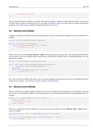 Advanced java 29 / 113
// Implementation here
}
}
The Java standard library has a plenty of examples of the generic interfaces, primarily within collections library. It is very easy
to declare and use generic interfaces however we are going to get back to them once again when discussing bounded types
(wildcards and bounded types) and generic limitations (Limitation of generics).
4.3 Generics and classes
Similarly to interfaces, the difference between regular and generic classes is only the type parameters in the class definitions. For
example:
package com.javacodegeeks.advanced.generics;
public class GenericClassOneType< T > {
public void performAction( final T action ) {
// Implementation here
}
}
Please notice that any class (concrete, abstract or final) could be parameterized using generics. One interesting detail is that the
class may pass (or may not) its generic type (or types) down to the interfaces and parent classes, without providing the exact type
instance, for example:
package com.javacodegeeks.advanced.generics;
public class GenericClassImplementingGenericInterface< T >
implements GenericInterfaceOneType< T > {
@Override
public void performAction( final T action ) {
// Implementation here
}
}
It is a very convenient technique which allows classes to impose additional bounds on generic type still conforming the interface
(or parent class) contract, as we will see in section wildcards and bounded types.
4.4 Generics and methods
We have already seen a couple of generic methods in the previous sections while discussing classes and interfaces. However,
there is more to say about them. Methods could use generic types as part of arguments declaration or return type declaration. For
example:
public< T, R > R performAction( final T action ) {
final R result = ...;
// Implementation here
return result;
}
There are no restrictions on which methods can use generic types, they could be concrete, abstract, static or final. Here is a
couple of examples:
protected abstract< T, R > R performAction( final T action );
static< T, R > R performActionOn( final Collection< T > action ) {
final R result = ...;
 