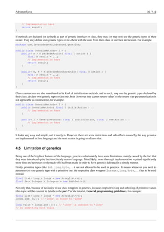 Advanced java 30 / 113
// Implementation here
return result;
}
If methods are declared (or defined) as part of generic interface or class, they may (or may not) use the generic types of their
owner. They may define own generic types or mix them with the ones from their class or interface declaration. For example:
package com.javacodegeeks.advanced.generics;
public class GenericMethods< T > {
public< R > R performAction( final T action ) {
final R result = ...;
// Implementation here
return result;
}
public< U, R > R performAnotherAction( final U action ) {
final R result = ...;
// Implementation here
return result;
}
}
Class constructors are also considered to be kind of initialization methods, and as such, may use the generic types declared by
their class, declare own generic types or just mix both (however they cannot return values so the return type parameterization is
not applicable to constructors), for example:
public class GenericMethods< T > {
public GenericMethods( final T initialAction ) {
// Implementation here
}
public< J > GenericMethods( final T initialAction, final J nextAction ) {
// Implementation here
}
}
It looks very easy and simple, and it surely is. However, there are some restrictions and side-effects caused by the way generics
are implemented in Java language and the next section is going to address that.
4.5 Limitation of generics
Being one of the brightest features of the language, generics unfortunately have some limitations, mainly caused by the fact that
they were introduced quite late into already mature language. Most likely, more thorough implementation required significantly
more time and resources so the trade-offs had been made in order to have generics delivered in a timely manner.
Firstly, primitive types (like int, long, byte, ...) are not allowed to be used in generics. It means whenever you need to
parameterize your generic type with a primitive one, the respective class wrapper (Integer, Long, Byte, ...) has to be used
instead.
final List< Long > longs = new ArrayList<>();
final Set< Integer > integers = new HashSet<>();
Not only that, because of necessity to use class wrappers in generics, it causes implicit boxing and unboxing of primitive values
(this topic will be covered in details in the part 7 of the tutorial, General programming guidelines), for example:
final List< Long > longs = new ArrayList<>();
longs.add( 0L ); // ’long’ is boxed to ’Long’
long value = longs.get( 0 ); // ’Long’ is unboxed to ’long’
// Do something with value
 