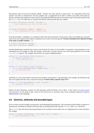 Advanced java 31 / 113
But primitive types are just one of generics pitfalls. Another one, more obscure, is type erasure. It is important to know that
generics exist only at compile time: the Java compiler uses a complicated set of rules to enforce type safety with respect to
generics and their type parameters usage, however the produced JVM bytecode has all concrete types erased (and replaced with
the Object class). It could come as a surprise first that the following code does not compile:
void sort( Collection< String > strings ) {
// Some implementation over strings heres
}
void sort( Collection< Number > numbers ) {
// Some implementation over numbers here
}
From the developer’s standpoint, it is a perfectly valid code, however because of type erasure, those two methods are narrowed
down to the same signature and it leads to compilation error (with a weird message like “Erasure of method sort(Collection<String>)
is the same as another method ...”):
void sort( Collection strings )
void sort( Collection numbers )
Another disadvantage caused by type erasure come from the fact that it is not possible to use generics’ type parameters in any
meaningful way, for example to create new instances of the type, or get the concrete class of the type parameter or use it in the
instanceof operator. The examples shown below do no pass compilation phase:
public< T > void action( final T action ) {
if( action instanceof T ) {
// Do something here
}
}
public< T > void action( final T action ) {
if( T.class.isAssignableFrom( Number.class ) ) {
// Do something here
}
}
And lastly, it is also not possible to create the array instances using generics’ type parameters. For example, the following code
does not compile (this time with a clean error message “Cannot create a generic array of T”):
public< T > void performAction( final T action ) {
T[] actions = new T[ 0 ];
}
Despite all these limitations, generics are still extremely useful and bring a lot of value. In the section Accessing generic
type parameters we are going to take a look on the several ways to overcome some of the constraints imposed by generics
implementation in Java language.
4.6 Generics, wildcards and bounded types
So far we have seen the examples using generics with unbounded type parameters. The extremely powerful ability of generics is
imposing the constraints (or bounds) on the type they are parameterized with using the extends and super keywords.
The extends keyword restricts the type parameter to be a subclass of some other class or to implement one or more interfaces.
For example:
public< T extends InputStream > void read( final T stream ) {
// Some implementation here
}
 