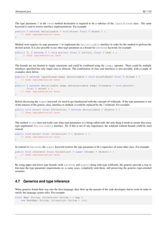 Advanced java 32 / 113
The type parameter T in the read method declaration is required to be a subclass of the InputStream class. The same
keyword is used to restrict interface implementations. For example:
public< T extends Serializable > void store( final T object ) {
// Some implementation here
}
Method store requires its type parameter T to implement the Serializable interface in order for the method to perform the
desired action. It is also possible to use other type parameter as a bound for extends keyword, for example:
public< T, J extends T > void action( final T initial, final J next ) {
// Some implementation here
}
The bounds are not limited to single constraints and could be combined using the &amp; operator. There could be multiple
interfaces specified but only single class is allowed. The combination of class and interfaces is also possible, with a couple of
examples show below:
public< T extends InputStream &amp; Serializable > void storeToRead( final T stream ) {
// Some implementation here
}
public< T extends Serializable &amp; Externalizable &amp; Cloneable > void persist(
final T object ) {
// Some implementation here
}
Before discussing the super keyword, we need to get familiarized with the concepts of wildcards. If the type parameter is not
of the interest of the generic class, interface or method, it could be replaced by the ? wildcard. For example:
public void store( final Collection< ? extends Serializable > objects ) {
// Some implementation here
}
The method store does not really care what type parameters it is being called with, the only thing it needs to ensure that every
type implements Serializable interface. Or, if this is not of any importance, the wildcard without bounds could be used
instead:
public void store( final Collection< ? > objects ) {
// Some implementation here
}
In contrast to extends, the super keyword restricts the type parameter to be a superclass of some other class. For example:
public void interate( final Collection< ? super Integer > objects ) {
// Some implementation here
}
By using upper and lower type bounds (with extends and super) along with type wildcards, the generics provide a way to
fine-tune the type parameter requirements or, is some cases, completely omit them, still preserving the generics type-oriented
semantic.
4.7 Generics and type inference
When generics found their way into the Java language, they blew up the amount of the code developers had to write in order to
satisfy the language syntax rules. For example:
final Map< String, Collection< String > > map =
new HashMap< String, Collection< String > >();
 