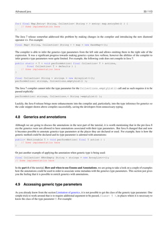 Advanced java 33 / 113
for( final Map.Entry< String, Collection< String > > entry: map.entrySet() ) {
// Some implementation here
}
The Java 7 release somewhat addressed this problem by making changes in the compiler and introducing the new diamond
operator <>. For example:
final Map< String, Collection< String > > map = new HashMap<>();
The compiler is able to infer the generics type parameters from the left side and allows omitting them in the right side of the
expression. It was a significant progress towards making generics syntax less verbose, however the abilities of the compiler to
infer generics type parameters were quite limited. For example, the following code does not compile in Java 7:
public static < T > void performAction( final Collection< T > actions,
final Collection< T > defaults ) {
// Some implementation here
}
final Collection< String > strings = new ArrayList<>();
performAction( strings, Collections.emptyList() );
The Java 7 compiler cannot infer the type parameter for the Collections.emptyList() call and as such requires it to be
passed explicitly:
performAction( strings, Collections.< String >emptyList() );
Luckily, the Java 8 release brings more enhancements into the compiler and, particularly, into the type inference for generics so
the code snippet shown above compiles successfully, saving the developers from unnecessary typing.
4.8 Generics and annotations
Although we are going to discuss the annotations in the next part of the tutorial, it is worth mentioning that in the pre-Java 8
era the generics were not allowed to have annotations associated with their type parameters. But Java 8 changed that and now
it becomes possible to annotate generics type parameters at the places they are declared or used. For example, here is how the
generic method could be declared and its type parameter is adorned with annotations:
public< @Actionable T > void performAction( final T action ) {
// Some implementation here
}
Or just another example of applying the annotation when generic type is being used:
final Collection< @NotEmpty String > strings = new ArrayList<>();
// Some implementation here
In the part 4 of the tutorial, How and when to use Enums and Annotations, we are going to take a look on a couple of examples
how the annotations could be used in order to associate some metadata with the generics type parameters. This section just gives
you the feeling that it is possible to enrich generics with annotations.
4.9 Accessing generic type parameters
As you already know from the section Limitation of generics, it is not possible to get the class of the generic type parameter. One
simple trick to work-around that is to require additional argument to be passed, Class< T >, in places where it is necessary to
know the class of the type parameter T. For example:
 