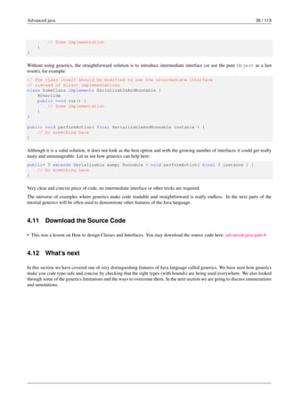 Advanced java 35 / 113
// Some implementation
}
}
Without using generics, the straightforward solution is to introduce intermediate interface (or use the pure Object as a last
resort), for example:
// The class itself should be modified to use the intermediate interface
// instead of direct implementations
class SomeClass implements SerializableAndRunnable {
@Override
public void run() {
// Some implementation
}
}
public void performAction( final SerializableAndRunnable instance ) {
// Do something here
}
Although it is a valid solution, it does not look as the best option and with the growing number of interfaces it could get really
nasty and unmanageable. Let us see how generics can help here:
public< T extends Serializable &amp; Runnable > void performAction( final T instance ) {
// Do something here
}
Very clear and concise piece of code, no intermediate interface or other tricks are required.
The universe of examples where generics make code readable and straightforward is really endless. In the next parts of the
tutorial generics will be often used to demonstrate other features of the Java language.
4.11 Download the Source Code
• This was a lesson on How to design Classes and Interfaces. You may download the source code here: advanced-java-part-4
4.12 What’s next
In this section we have covered one of very distinguishing features of Java language called generics. We have seen how generics
make you code type-safe and concise by checking that the right types (with bounds) are being used everywhere. We also looked
through some of the generics limitations and the ways to overcome them. In the next section we are going to discuss enumerations
and annotations.
 