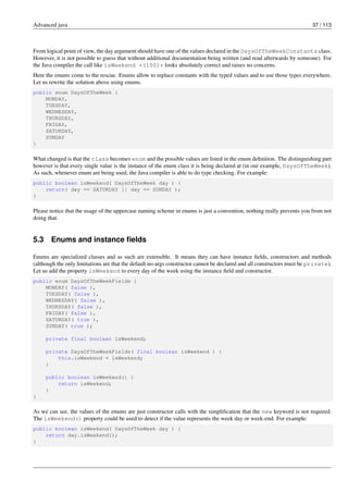 Advanced java 37 / 113
From logical point of view, the day argument should have one of the values declared in the DaysOfTheWeekConstants class.
However, it is not possible to guess that without additional documentation being written (and read afterwards by someone). For
the Java compiler the call like isWeekend *(100)* looks absolutely correct and raises no concerns.
Here the enums come to the rescue. Enums allow to replace constants with the typed values and to use those types everywhere.
Let us rewrite the solution above using enums.
public enum DaysOfTheWeek {
MONDAY,
TUESDAY,
WEDNESDAY,
THURSDAY,
FRIDAY,
SATURDAY,
SUNDAY
}
What changed is that the class becomes enum and the possible values are listed in the enum definition. The distinguishing part
however is that every single value is the instance of the enum class it is being declared at (in our example, DaysOfTheWeek).
As such, whenever enum are being used, the Java compiler is able to do type checking. For example:
public boolean isWeekend( DaysOfTheWeek day ) {
return( day == SATURDAY || day == SUNDAY );
}
Please notice that the usage of the uppercase naming scheme in enums is just a convention, nothing really prevents you from not
doing that.
5.3 Enums and instance fields
Enums are specialized classes and as such are extensible. It means they can have instance fields, constructors and methods
(although the only limitations are that the default no-args constructor cannot be declared and all constructors must be private).
Let us add the property isWeekend to every day of the week using the instance field and constructor.
public enum DaysOfTheWeekFields {
MONDAY( false ),
TUESDAY( false ),
WEDNESDAY( false ),
THURSDAY( false ),
FRIDAY( false ),
SATURDAY( true ),
SUNDAY( true );
private final boolean isWeekend;
private DaysOfTheWeekFields( final boolean isWeekend ) {
this.isWeekend = isWeekend;
}
public boolean isWeekend() {
return isWeekend;
}
}
As we can see, the values of the enums are just constructor calls with the simplification that the new keyword is not required.
The isWeekend() property could be used to detect if the value represents the week day or week-end. For example:
public boolean isWeekend( DaysOfTheWeek day ) {
return day.isWeekend();
}
 