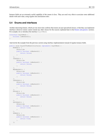 Advanced java 38 / 113
Instance fields are an extremely useful capability of the enums in Java. They are used very often to associate some additional
details with each value, using regular class declaration rules.
5.4 Enums and interfaces
Another interesting feature, which yet one more time confirms that enums are just specialized classes, is that they can implement
interfaces (however enums cannot extend any other classes for the reasons explained later in the Enums and generics section).
For example, let us introduce the interface DayOfWeek.
interface DayOfWeek {
boolean isWeekend();
}
And rewrite the example from the previous section using interface implementation instead of regular instance fields.
public enum DaysOfTheWeekInterfaces implements DayOfWeek {
MONDAY() {
@Override
public boolean isWeekend() {
return false;
}
},
TUESDAY() {
@Override
public boolean isWeekend() {
return false;
}
},
WEDNESDAY() {
@Override
public boolean isWeekend() {
return false;
}
},
THURSDAY() {
@Override
public boolean isWeekend() {
return false;
}
},
FRIDAY() {
@Override
public boolean isWeekend() {
return false;
}
},
SATURDAY() {
@Override
public boolean isWeekend() {
return true;
}
},
SUNDAY() {
@Override
public boolean isWeekend() {
return true;
}
};
}
 