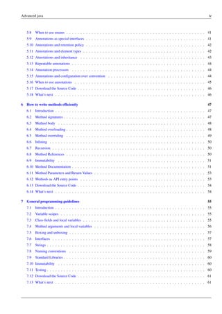 Advanced java iv
5.8 When to use enums . . . . . . . . . . . . . . . . . . . . . . . . . . . . . . . . . . . . . . . . . . . . . . . . . . 41
5.9 Annotations as special interfaces . . . . . . . . . . . . . . . . . . . . . . . . . . . . . . . . . . . . . . . . . . . 41
5.10 Annotations and retention policy . . . . . . . . . . . . . . . . . . . . . . . . . . . . . . . . . . . . . . . . . . . 42
5.11 Annotations and element types . . . . . . . . . . . . . . . . . . . . . . . . . . . . . . . . . . . . . . . . . . . . 42
5.12 Annotations and inheritance . . . . . . . . . . . . . . . . . . . . . . . . . . . . . . . . . . . . . . . . . . . . . 43
5.13 Repeatable annotations . . . . . . . . . . . . . . . . . . . . . . . . . . . . . . . . . . . . . . . . . . . . . . . . 44
5.14 Annotation processors . . . . . . . . . . . . . . . . . . . . . . . . . . . . . . . . . . . . . . . . . . . . . . . . 44
5.15 Annotations and configuration over convention . . . . . . . . . . . . . . . . . . . . . . . . . . . . . . . . . . . 44
5.16 When to use annotations . . . . . . . . . . . . . . . . . . . . . . . . . . . . . . . . . . . . . . . . . . . . . . . 45
5.17 Download the Source Code . . . . . . . . . . . . . . . . . . . . . . . . . . . . . . . . . . . . . . . . . . . . . . 46
5.18 What’s next . . . . . . . . . . . . . . . . . . . . . . . . . . . . . . . . . . . . . . . . . . . . . . . . . . . . . . 46
6 How to write methods efficiently 47
6.1 Introduction . . . . . . . . . . . . . . . . . . . . . . . . . . . . . . . . . . . . . . . . . . . . . . . . . . . . . . 47
6.2 Method signatures . . . . . . . . . . . . . . . . . . . . . . . . . . . . . . . . . . . . . . . . . . . . . . . . . . . 47
6.3 Method body . . . . . . . . . . . . . . . . . . . . . . . . . . . . . . . . . . . . . . . . . . . . . . . . . . . . . 48
6.4 Method overloading . . . . . . . . . . . . . . . . . . . . . . . . . . . . . . . . . . . . . . . . . . . . . . . . . . 48
6.5 Method overriding . . . . . . . . . . . . . . . . . . . . . . . . . . . . . . . . . . . . . . . . . . . . . . . . . . 49
6.6 Inlining . . . . . . . . . . . . . . . . . . . . . . . . . . . . . . . . . . . . . . . . . . . . . . . . . . . . . . . . 50
6.7 Recursion . . . . . . . . . . . . . . . . . . . . . . . . . . . . . . . . . . . . . . . . . . . . . . . . . . . . . . . 50
6.8 Method References . . . . . . . . . . . . . . . . . . . . . . . . . . . . . . . . . . . . . . . . . . . . . . . . . . 50
6.9 Immutability . . . . . . . . . . . . . . . . . . . . . . . . . . . . . . . . . . . . . . . . . . . . . . . . . . . . . 51
6.10 Method Documentation . . . . . . . . . . . . . . . . . . . . . . . . . . . . . . . . . . . . . . . . . . . . . . . . 51
6.11 Method Parameters and Return Values . . . . . . . . . . . . . . . . . . . . . . . . . . . . . . . . . . . . . . . . 53
6.12 Methods as API entry points . . . . . . . . . . . . . . . . . . . . . . . . . . . . . . . . . . . . . . . . . . . . . 53
6.13 Download the Source Code . . . . . . . . . . . . . . . . . . . . . . . . . . . . . . . . . . . . . . . . . . . . . . 54
6.14 What’s next . . . . . . . . . . . . . . . . . . . . . . . . . . . . . . . . . . . . . . . . . . . . . . . . . . . . . . 54
7 General programming guidelines 55
7.1 Introduction . . . . . . . . . . . . . . . . . . . . . . . . . . . . . . . . . . . . . . . . . . . . . . . . . . . . . . 55
7.2 Variable scopes . . . . . . . . . . . . . . . . . . . . . . . . . . . . . . . . . . . . . . . . . . . . . . . . . . . . 55
7.3 Class fields and local variables . . . . . . . . . . . . . . . . . . . . . . . . . . . . . . . . . . . . . . . . . . . . 55
7.4 Method arguments and local variables . . . . . . . . . . . . . . . . . . . . . . . . . . . . . . . . . . . . . . . . 56
7.5 Boxing and unboxing . . . . . . . . . . . . . . . . . . . . . . . . . . . . . . . . . . . . . . . . . . . . . . . . . 57
7.6 Interfaces . . . . . . . . . . . . . . . . . . . . . . . . . . . . . . . . . . . . . . . . . . . . . . . . . . . . . . . 57
7.7 Strings . . . . . . . . . . . . . . . . . . . . . . . . . . . . . . . . . . . . . . . . . . . . . . . . . . . . . . . . . 58
7.8 Naming conventions . . . . . . . . . . . . . . . . . . . . . . . . . . . . . . . . . . . . . . . . . . . . . . . . . 59
7.9 Standard Libraries . . . . . . . . . . . . . . . . . . . . . . . . . . . . . . . . . . . . . . . . . . . . . . . . . . . 60
7.10 Immutability . . . . . . . . . . . . . . . . . . . . . . . . . . . . . . . . . . . . . . . . . . . . . . . . . . . . . 60
7.11 Testing . . . . . . . . . . . . . . . . . . . . . . . . . . . . . . . . . . . . . . . . . . . . . . . . . . . . . . . . . 60
7.12 Download the Source Code . . . . . . . . . . . . . . . . . . . . . . . . . . . . . . . . . . . . . . . . . . . . . . 61
7.13 What’s next . . . . . . . . . . . . . . . . . . . . . . . . . . . . . . . . . . . . . . . . . . . . . . . . . . . . . . 61
 