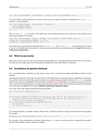 Advanced java 41 / 113
final Set< DaysOfTheWeek > enumSetNone = EnumSet.noneOf( DaysOfTheWeek.class );
It is also possible to specify which enum constants of the enum type in question should be included into the EnumSet< T >,
using the of factory method:
final Set< DaysOfTheWeek > enumSetSome = EnumSet.of(
DaysOfTheWeek.SUNDAY,
DaysOfTheWeek.SATURDAY
);
The EnumMap< T, ?> is very close to the regular map with the difference that its keys could be the enum constants of the
enum type in question. For example:
final Map< DaysOfTheWeek, String > enumMap = new EnumMap<>( DaysOfTheWeek.class );
enumMap.put( DaysOfTheWeek.MONDAY, "Lundi" );
enumMap.put( DaysOfTheWeek.TUESDAY, "Mardi" );
Please notice that, as most collection implementations, EnumSet< T > and EnumMap< T, ?> are not thread-safe and cannot
be used as-is in multithreaded environment (we are going to discuss thread-safety and synchronization in the part 9 of the tutorial,
Concurrency best practices).
5.8 When to use enums
Since Java 5 release enums are the only preferred and recommended way to represent and dial with the fixed set of constants.
Not only they are strongly-typed, they are extensible and supported by any modern library or framework.
5.9 Annotations as special interfaces
As we mentioned before, annotations are the syntactic sugar used to associate the metadata with different elements of Java
language.
Annotations by themselves do not have any direct effect on the element they are annotating. However, depending on the annota-
tions and the way they are defined, they may be used by Java compiler (the great example of that is the @Override annotation
which we have seen a lot in the part 3 of the tutorial, How to design Classes and Interfaces), by annotation processors (more de-
tails to come in the Annotation processors section) and by the code at runtime using reflection and other introspection techniques
(more about that in the part 11 of the tutorial, Reflection and dynamic languages support).
Let us take a look at the simplest annotation declaration possible:
public @interface SimpleAnnotation {
}
The @interface keyword introduces new annotation type. That is why annotations could be ←-
treated as specialized interfaces. Annotations may declare the attributes with or ←-
without default values, for example:
public @interface SimpleAnnotationWithAttributes {
String name();
int order() default 0;
}
If an annotation declares an attribute without a default value, it should be provided in all places the annotation is being applied.
For example:
@SimpleAnnotationWithAttributes( name = "new annotation" )
By convention, if the annotation has an attribute with the name value and it is the only one which is required to be specified,
the name of the attribute could be omitted, for example:
 