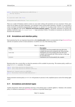 Advanced java 42 / 113
public @interface SimpleAnnotationWithValue {
String value();
}
It could be used like this:
@SimpleAnnotationWithValue( "new annotation" )
There are a couple of limitations which in certain use cases make working with annotations not very convenient. Firstly, anno-
tations do not support any kind of inheritance: one annotation cannot extend another annotation. Secondly, it is not possible to
create an instance of annotation programmatically using the new operator (we are going to take a look on some workarounds
to that in the part 11 of the tutorial, Reflection and dynamic languages support). And thirdly, annotations can declare only
attributes of primitive types, String or Class< ?> types and arrays of those. No methods or constructors are allowed to be
declared in the annotations.
5.10 Annotations and retention policy
Each annotation has the very important characteristic called retention policy which is an enumeration (of type RetentionPolicy)
with the set of policies on how to retain annotations. It could be set to one of the following values.
Table 5.3: datasheet
Policy Description
CLASS Annotations are to be recorded in the class file by the
compiler but need not be retained by the VM at run time
RUNTIME Annotations are to be recorded in the class file by the
compiler and retained by the VM at run time, so they may
be read reflectively.
SOURCE Annotations are to be discarded by the compiler.
Retention policy has a crucial effect on when the annotation will be available for processing. The retention policy could be set
using @Retention annotation. For example:
import java.lang.annotation.Retention;
import java.lang.annotation.RetentionPolicy;
@Retention( RetentionPolicy.RUNTIME )
public @interface AnnotationWithRetention {
}
Setting annotation retention policy to RUNTIME will guarantee its presence in the compilation process and in the running appli-
cation.
5.11 Annotations and element types
Another characteristic which each annotation must have is the element types it could be applied to. Similarly to the retention
policy, it is defined as enumeration (ElementType) with the set of possible element types.
Table 5.4: datasheet
 