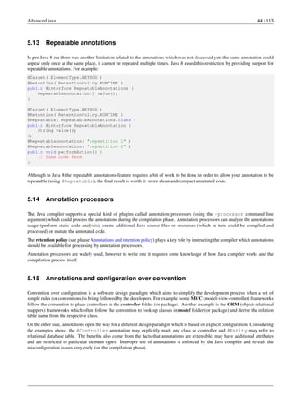 Advanced java 44 / 113
5.13 Repeatable annotations
In pre-Java 8 era there was another limitation related to the annotations which was not discussed yet: the same annotation could
appear only once at the same place, it cannot be repeated multiple times. Java 8 eased this restriction by providing support for
repeatable annotations. For example:
@Target( ElementType.METHOD )
@Retention( RetentionPolicy.RUNTIME )
public @interface RepeatableAnnotations {
RepeatableAnnotation[] value();
}
@Target( ElementType.METHOD )
@Retention( RetentionPolicy.RUNTIME )
@Repeatable( RepeatableAnnotations.class )
public @interface RepeatableAnnotation {
String value();
};
@RepeatableAnnotation( "repeatition 1" )
@RepeatableAnnotation( "repeatition 2" )
public void performAction() {
// Some code here
}
Although in Java 8 the repeatable annotations feature requires a bit of work to be done in order to allow your annotation to be
repeatable (using @Repeatable), the final result is worth it: more clean and compact annotated code.
5.14 Annotation processors
The Java compiler supports a special kind of plugins called annotation processors (using the -processor command line
argument) which could process the annotations during the compilation phase. Annotation processors can analyze the annotations
usage (perform static code analysis), create additional Java source files or resources (which in turn could be compiled and
processed) or mutate the annotated code.
The retention policy (see please Annotations and retention policy) plays a key role by instructing the compiler which annotations
should be available for processing by annotation processors.
Annotation processors are widely used, however to write one it requires some knowledge of how Java compiler works and the
compilation process itself.
5.15 Annotations and configuration over convention
Convention over configuration is a software design paradigm which aims to simplify the development process when a set of
simple rules (or conventions) is being followed by the developers. For example, some MVC (model-view-controller) frameworks
follow the convention to place controllers in the controller folder (or package). Another example is the ORM (object-relational
mappers) frameworks which often follow the convention to look up classes in model folder (or package) and derive the relation
table name from the respective class.
On the other side, annotations open the way for a different design paradigm which is based on explicit configuration. Considering
the examples above, the @Controller annotation may explicitly mark any class as controller and @Entity may refer to
relational database table. The benefits also come from the facts that annotations are extensible, may have additional attributes
and are restricted to particular element types. Improper use of annotations is enforced by the Java compiler and reveals the
misconfiguration issues very early (on the compilation phase).
 