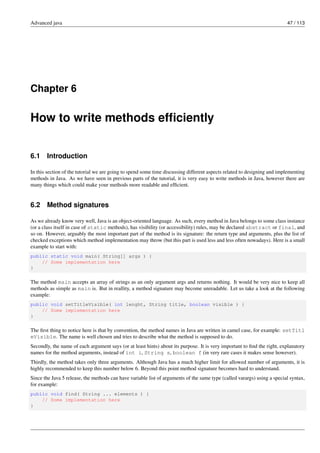 Advanced java 47 / 113
Chapter 6
How to write methods efficiently
6.1 Introduction
In this section of the tutorial we are going to spend some time discussing different aspects related to designing and implementing
methods in Java. As we have seen in previous parts of the tutorial, it is very easy to write methods in Java, however there are
many things which could make your methods more readable and efficient.
6.2 Method signatures
As we already know very well, Java is an object-oriented language. As such, every method in Java belongs to some class instance
(or a class itself in case of static methods), has visibility (or accessibility) rules, may be declared abstract or final, and
so on. However, arguably the most important part of the method is its signature: the return type and arguments, plus the list of
checked exceptions which method implementation may throw (but this part is used less and less often nowadays). Here is a small
example to start with:
public static void main( String[] args ) {
// Some implementation here
}
The method main accepts an array of strings as an only argument args and returns nothing. It would be very nice to keep all
methods as simple as main is. But in reallity, a method signature may become unreadable. Let us take a look at the following
example:
public void setTitleVisible( int lenght, String title, boolean visible ) {
// Some implementation here
}
The first thing to notice here is that by convention, the method names in Java are written in camel case, for example: setTitl
eVisible. The name is well chosen and tries to describe what the method is supposed to do.
Secondly, the name of each argument says (or at least hints) about its purpose. It is very important to find the right, explanatory
names for the method arguments, instead of int i, String s, boolean f (in very rare cases it makes sense however).
Thirdly, the method takes only three arguments. Although Java has a much higher limit for allowed number of arguments, it is
highly recommended to keep this number below 6. Beyond this point method signature becomes hard to understand.
Since the Java 5 release, the methods can have variable list of arguments of the same type (called varargs) using a special syntax,
for example:
public void find( String ... elements ) {
// Some implementation here
}
 