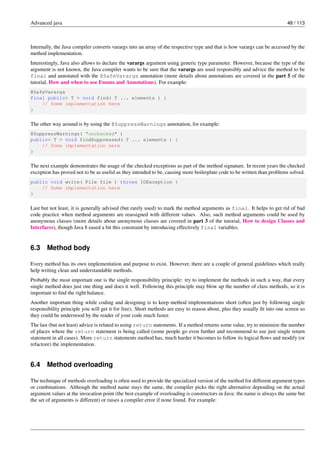 Advanced java 48 / 113
Internally, the Java compiler converts varargs into an array of the respective type and that is how varargs can be accessed by the
method implementation.
Interestingly, Java also allows to declare the varargs argument using generic type parameter. However, because the type of the
argument is not known, the Java compiler wants to be sure that the varargs are used responsibly and advice the method to be
final and annotated with the @SafeVarargs annotation (more details about annotations are covered in the part 5 of the
tutorial, How and when to use Enums and Annotations). For example:
@SafeVarargs
final public< T > void find( T ... elements ) {
// Some implementation here
}
The other way around is by using the @SuppressWarnings annotation, for example:
@SuppressWarnings( "unchecked" )
public< T > void findSuppressed( T ... elements ) {
// Some implementation here
}
The next example demonstrates the usage of the checked exceptions as part of the method signature. In recent years the checked
exception has proved not to be as useful as they intended to be, causing more boilerplate code to be written than problems solved.
public void write( File file ) throws IOException {
// Some implementation here
}
Last but not least, it is generally advised (but rarely used) to mark the method arguments as final. It helps to get rid of bad
code practice when method arguments are reassigned with different values. Also, such method arguments could be used by
anonymous classes (more details about anonymous classes are covered in part 3 of the tutorial, How to design Classes and
Interfaces), though Java 8 eased a bit this constraint by introducing effectively final variables.
6.3 Method body
Every method has its own implementation and purpose to exist. However, there are a couple of general guidelines which really
help writing clean and understandable methods.
Probably the most important one is the single responsibility principle: try to implement the methods in such a way, that every
single method does just one thing and does it well. Following this principle may blow up the number of class methods, so it is
important to find the right balance.
Another important thing while coding and designing is to keep method implementations short (often just by following single
responsibility principle you will get it for free). Short methods are easy to reason about, plus they usually fit into one screen so
they could be understood by the reader of your code much faster.
The last (but not least) advice is related to using return statements. If a method returns some value, try to minimize the number
of places where the return statement is being called (some people go even further and recommend to use just single return
statement in all cases). More return statements method has, much harder it becomes to follow its logical flows and modify (or
refactore) the implementation.
6.4 Method overloading
The technique of methods overloading is often used to provide the specialized version of the method for different argument types
or combinations. Although the method name stays the same, the compiler picks the right alternative depending on the actual
argument values at the invocation point (the best example of overloading is constructors in Java: the name is always the same but
the set of arguments is different) or raises a compiler error if none found. For example:
 