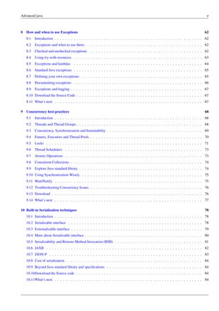 Advanced java v
8 How and when to use Exceptions 62
8.1 Introduction . . . . . . . . . . . . . . . . . . . . . . . . . . . . . . . . . . . . . . . . . . . . . . . . . . . . . . 62
8.2 Exceptions and when to use them . . . . . . . . . . . . . . . . . . . . . . . . . . . . . . . . . . . . . . . . . . . 62
8.3 Checked and unchecked exceptions . . . . . . . . . . . . . . . . . . . . . . . . . . . . . . . . . . . . . . . . . 62
8.4 Using try-with-resources . . . . . . . . . . . . . . . . . . . . . . . . . . . . . . . . . . . . . . . . . . . . . . . 63
8.5 Exceptions and lambdas . . . . . . . . . . . . . . . . . . . . . . . . . . . . . . . . . . . . . . . . . . . . . . . 64
8.6 Standard Java exceptions . . . . . . . . . . . . . . . . . . . . . . . . . . . . . . . . . . . . . . . . . . . . . . . 65
8.7 Defining your own exceptions . . . . . . . . . . . . . . . . . . . . . . . . . . . . . . . . . . . . . . . . . . . . 65
8.8 Documenting exceptions . . . . . . . . . . . . . . . . . . . . . . . . . . . . . . . . . . . . . . . . . . . . . . . 66
8.9 Exceptions and logging . . . . . . . . . . . . . . . . . . . . . . . . . . . . . . . . . . . . . . . . . . . . . . . . 67
8.10 Download the Source Code . . . . . . . . . . . . . . . . . . . . . . . . . . . . . . . . . . . . . . . . . . . . . . 67
8.11 What’s next . . . . . . . . . . . . . . . . . . . . . . . . . . . . . . . . . . . . . . . . . . . . . . . . . . . . . . 67
9 Concurrency best practices 68
9.1 Introduction . . . . . . . . . . . . . . . . . . . . . . . . . . . . . . . . . . . . . . . . . . . . . . . . . . . . . . 68
9.2 Threads and Thread Groups . . . . . . . . . . . . . . . . . . . . . . . . . . . . . . . . . . . . . . . . . . . . . . 68
9.3 Concurrency, Synchronization and Immutability . . . . . . . . . . . . . . . . . . . . . . . . . . . . . . . . . . . 69
9.4 Futures, Executors and Thread Pools . . . . . . . . . . . . . . . . . . . . . . . . . . . . . . . . . . . . . . . . . 70
9.5 Locks . . . . . . . . . . . . . . . . . . . . . . . . . . . . . . . . . . . . . . . . . . . . . . . . . . . . . . . . . 71
9.6 Thread Schedulers . . . . . . . . . . . . . . . . . . . . . . . . . . . . . . . . . . . . . . . . . . . . . . . . . . 73
9.7 Atomic Operations . . . . . . . . . . . . . . . . . . . . . . . . . . . . . . . . . . . . . . . . . . . . . . . . . . 73
9.8 Concurrent Collections . . . . . . . . . . . . . . . . . . . . . . . . . . . . . . . . . . . . . . . . . . . . . . . . 74
9.9 Explore Java standard library . . . . . . . . . . . . . . . . . . . . . . . . . . . . . . . . . . . . . . . . . . . . . 74
9.10 Using Synchronization Wisely . . . . . . . . . . . . . . . . . . . . . . . . . . . . . . . . . . . . . . . . . . . . 75
9.11 Wait/Notify . . . . . . . . . . . . . . . . . . . . . . . . . . . . . . . . . . . . . . . . . . . . . . . . . . . . . . 75
9.12 Troubleshooting Concurrency Issues . . . . . . . . . . . . . . . . . . . . . . . . . . . . . . . . . . . . . . . . . 76
9.13 Download . . . . . . . . . . . . . . . . . . . . . . . . . . . . . . . . . . . . . . . . . . . . . . . . . . . . . . . 76
9.14 What’s next . . . . . . . . . . . . . . . . . . . . . . . . . . . . . . . . . . . . . . . . . . . . . . . . . . . . . . 77
10 Built-in Serialization techniques 78
10.1 Introduction . . . . . . . . . . . . . . . . . . . . . . . . . . . . . . . . . . . . . . . . . . . . . . . . . . . . . . 78
10.2 Serializable interface . . . . . . . . . . . . . . . . . . . . . . . . . . . . . . . . . . . . . . . . . . . . . . . . . 78
10.3 Externalizable interface . . . . . . . . . . . . . . . . . . . . . . . . . . . . . . . . . . . . . . . . . . . . . . . . 79
10.4 More about Serializable interface . . . . . . . . . . . . . . . . . . . . . . . . . . . . . . . . . . . . . . . . . . . 80
10.5 Serializability and Remote Method Invocation (RMI) . . . . . . . . . . . . . . . . . . . . . . . . . . . . . . . . 81
10.6 JAXB . . . . . . . . . . . . . . . . . . . . . . . . . . . . . . . . . . . . . . . . . . . . . . . . . . . . . . . . . 82
10.7 JSON-P . . . . . . . . . . . . . . . . . . . . . . . . . . . . . . . . . . . . . . . . . . . . . . . . . . . . . . . . 83
10.8 Cost of serialization . . . . . . . . . . . . . . . . . . . . . . . . . . . . . . . . . . . . . . . . . . . . . . . . . . 84
10.9 Beyond Java standard library and specifications . . . . . . . . . . . . . . . . . . . . . . . . . . . . . . . . . . . 84
10.10Download the Source code . . . . . . . . . . . . . . . . . . . . . . . . . . . . . . . . . . . . . . . . . . . . . . 84
10.11What’s next . . . . . . . . . . . . . . . . . . . . . . . . . . . . . . . . . . . . . . . . . . . . . . . . . . . . . . 84
 