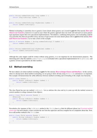 Advanced java 49 / 113
public String numberToString( Long number ) {
return Long.toString( number );
}
public String numberToString( BigDecimal number ) {
return number.toString();
}
Method overloading is somewhat close to generics (more details about generics are covered in part 4 of the tutorial, How and
when to use Generics), however it is used in cases where the generic approach does not work well and each (or most) generic
type arguments require their own specialized implementations. Nevertheless, combining both generics and overloading could be
very powerful, but often not possible in Java, because of type erasure (for more details please refer to part 4 of the tutorial, How
and when to use Generics). Let us take a look on this example:
public< T extends Number > String numberToString( T number ) {
return number.toString();
}
public String numberToString( BigDecimal number ) {
return number.toPlainString();
}
Although this code snippet could be written without using generics, it is not importan for our demonstration purposes. The
interesting part is that the method numberToString is overloaded with a specialized implementation for BigDecimal and
a generic version is provided for all other numbers.
6.5 Method overriding
We have talked a lot about method overriding in part 3 of the tutorial, How to design Classes and Interfaces. In this section,
when we already know about method overloading, we are going to show off why using @Override annotation is so important.
Our example will demonstrate the subtle difference between method overriding and overloading in the simple class hierarchy.
public class Parent {
public Object toObject( Number number ) {
return number.toString();
}
}
The class Parent has just one method toObject. Let us subclass this class and try to come up with the method version to
convert numbers to strings (instead of raw objects).
public class Child extends Parent {
@Override
public String toObject( Number number ) {
return number.toString();
}
}
Nevertheless the signature of the toObject method in the Child class is a little bit different (please see Covariant method
return types for more details), it does override the one from the superclass and Java compiler has no complaints about that. Now,
let us add another method to the Child class.
public class Child extends Parent {
public String toObject( Double number ) {
return number.toString();
}
}
 