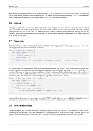 Advanced java 50 / 113
Again, there is just a subtle difference in the method signature (Double instead of Number) but in this case it is an overloaded
version of the method, it does not override the parent one. That is when the help from Java compiler and @Override annotations
pay off: annotating the method from last example with @Override raises the compiler error.
6.6 Inlining
Inlining is an optimization performed by the Java JIT (just-in-time) compiler in order to eliminate a particular method call and
replace it directly with method implementation. The heuristics JIT compiler uses are depending on both how often a method
is being invoked and also on how large it is. Methods that are too large cannot be inlined effectively. Inlining may provide
significant performance improvements to your code and is yet another benefit of keeping methods short as we already discussed
in the section Method body.
6.7 Recursion
Recursion in Java is a technique where a method calls itself while performing calculations. For example, let us take a look on the
following example which sums the numbers of an array:
public int sum( int[] numbers ) {
if( numbers.length == 0 ) {
return 0;
} if( numbers.length == 1 ) {
return numbers[ 0 ];
} else {
return numbers[ 0 ] + sum( Arrays.copyOfRange( numbers, 1, numbers.length ) );
}
}
It is a very ineffective implementation, however it demonstrates recursion well enough. There is one well-known issue with
recursive methods: depending how deep the call chain is, they can blow up the stack and cause a StackOverflowError
exception. But things are not as bad as they sound because there is a technique which could eliminate stack overflows called tail
call optimization. This could be applied if the method is tail-recursive (tail-recursive methods are methods in which all recursive
calls are tail calls). For example, let us rewrite the previous algorithm in a tail-recursive manner:
public int sum( int initial, int[] numbers ) {
if( numbers.length == 0 ) {
return initial;
} if( numbers.length == 1 ) {
return initial + numbers[ 0 ];
} else {
return sum( initial + numbers[ 0 ],
Arrays.copyOfRange( numbers, 1, numbers.length ) );
}
}
Unfortunately, at the moment the Java compiler (as well as JVM JIT compiler) does not support tail call optimization but still it
is a very useful technique to know about and to consider whenever you are writing the recursive algorithms in Java.
6.8 Method References
Java 8 made a huge step forward by introducing functional concepts into the Java language. The foundation of that is treating
the methods as data, a concept which was not supported by the language before (however, since Java 7, the JVM and the Java
standard library have already some features to make it possible). Thankfully, with method references, it is now possible.
 