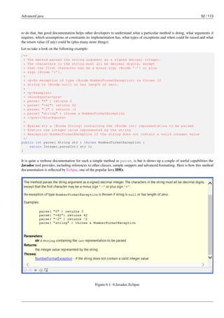 Advanced java 52 / 113
to do that, but good documentation helps other developers to understand what a particular method is doing, what arguments it
requires, which assumptions or constraints its implementation has, what types of exceptions and when could be raised and what
the return value (if any) could be (plus many more things).
Let us take a look on the following example:
/**
* The method parses the string argument as a signed decimal integer.
* The characters in the string must all be decimal digits, except
* that the first character may be a minus sign {@code ’-’} or plus
* sign {@code ’+’}.
*
* <p>An exception of type {@code NumberFormatException} is thrown if
* string is {@code null} or has length of zero.
*
* <p>Examples:
* <blockquote><pre>
* parse( "0" ) returns 0
* parse( "+42") returns 42
* parse( "-2" ) returns -2
* parse( "string" ) throws a NumberFormatException
* </pre></blockquote>
*
* @param str a {@code String} containing the {@code int} representation to be parsed
* @return the integer value represented by the string
* @exception NumberFormatException if the string does not contain a valid integer value
*/
public int parse( String str ) throws NumberFormatException {
return Integer.parseInt( str );
}
It is quite a verbose documentation for such a simple method as parse, is but it shows up a couple of useful capabilities the
Javadoc tool provides, including references to other classes, sample snippets and advanced formatting. Here is how this method
documentation is reflected by Eclipse, one of the popular Java IDEs.
Figure 6.1: 6.Javadoc.Eclipse
 