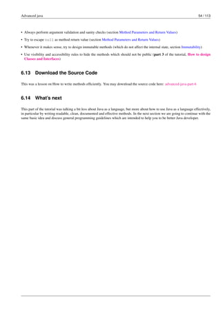 Advanced java 54 / 113
• Always perform argument validation and sanity checks (section Method Parameters and Return Values)
• Try to escape null as method return value (section Method Parameters and Return Values)
• Whenever it makes sense, try to design immutable methods (which do not affect the internal state, section Immutability)
• Use visibility and accessibility rules to hide the methods which should not be public (part 3 of the tutorial, How to design
Classes and Interfaces)
6.13 Download the Source Code
This was a lesson on How to write methods efficiently. You may download the source code here: advanced-java-part-6
6.14 What’s next
This part of the tutorial was talking a bit less about Java as a language, but more about how to use Java as a language effectively,
in particular by writing readable, clean, documented and effective methods. In the next section we are going to continue with the
same basic idea and discuss general programming guidelines which are intended to help you to be better Java developer.
 