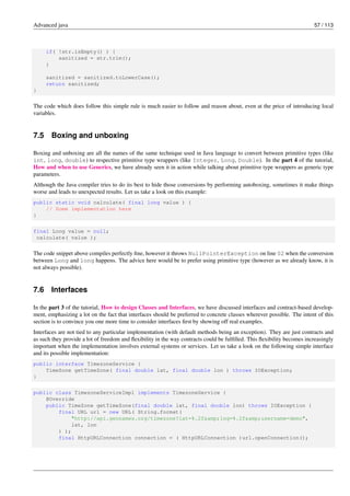 Advanced java 57 / 113
if( !str.isEmpty() ) {
sanitized = str.trim();
}
sanitized = sanitized.toLowerCase();
return sanitized;
}
The code which does follow this simple rule is much easier to follow and reason about, even at the price of introducing local
variables.
7.5 Boxing and unboxing
Boxing and unboxing are all the names of the same technique used in Java language to convert between primitive types (like
int, long, double) to respective primitive type wrappers (like Integer, Long, Double). In the part 4 of the tutorial,
How and when to use Generics, we have already seen it in action while talking about primitive type wrappers as generic type
parameters.
Although the Java compiler tries to do its best to hide those conversions by performing autoboxing, sometimes it make things
worse and leads to unexpected results. Let us take a look on this example:
public static void calculate( final long value ) {
// Some implementation here
}
final Long value = null;
calculate( value );
The code snippet above compiles perfectly fine, however it throws NullPointerException on line 02 when the conversion
between Long and long happens. The advice here would be to prefer using primitive type (however as we already know, it is
not always possible).
7.6 Interfaces
In the part 3 of the tutorial, How to design Classes and Interfaces, we have discussed interfaces and contract-based develop-
ment, emphasizing a lot on the fact that interfaces should be preferred to concrete classes wherever possible. The intent of this
section is to convince you one more time to consider interfaces first by showing off real examples.
Interfaces are not tied to any particular implementation (with default methods being an exception). They are just contracts and
as such they provide a lot of freedom and flexibility in the way contracts could be fulfilled. This flexibility becomes increasingly
important when the implementation involves external systems or services. Let us take a look on the following simple interface
and its possible implementation:
public interface TimezoneService {
TimeZone getTimeZone( final double lat, final double lon ) throws IOException;
}
public class TimezoneServiceImpl implements TimezoneService {
@Override
public TimeZone getTimeZone(final double lat, final double lon) throws IOException {
final URL url = new URL( String.format(
"http://api.geonames.org/timezone?lat=%.2f&amp;lng=%.2f&amp;username=demo",
lat, lon
) );
final HttpURLConnection connection = ( HttpURLConnection )url.openConnection();
 