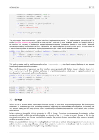 Advanced java 58 / 113
connection.setRequestMethod( "GET" );
connection.setConnectTimeout( 1000 );
connection.setReadTimeout( 1000 );
connection.connect();
int status = connection.getResponseCode();
if (status == 200) {
// Do something here
}
return TimeZone.getDefault();
}
}
The code snippet above demonstrates a typical interface / implementation pattern. The implementation uses external HTTP
service (http://api.geonames.org/) to retrieve the time zone for a particular location. However, because the contact is driven by
the interface, it is very easy to introduce yet another implementation using, for example, database or even flat file. With that,
interfaces greatly help to design testable code. For example, it is not always practical to call external service on each test run so
it makes sense to provide the alternative, dummy implementation (also known as stub or mock) instead:
public class TimezoneServiceTestImpl implements TimezoneService {
@Override
public TimeZone getTimeZone(final double lat, final double lon) throws IOException {
return TimeZone.getDefault();
}
}
This implementation could be used in every place where TimezoneService interface is required, isolating the test scenario
from dependency on external components.
Many excellent examples of appropriate use of the interfaces are encapsulated inside the Java standard collection library. Col
lection, List, Set, all those interfaces are backed by several implementations which could be replaced seamlessly and
interchangeably when contracts are favored, for example:
public static< T > void print( final Collection< T > collection ) {
for( final T element: collection ) {
System.out.println( element );
}
}
print( new HashSet< Object >( /* ... */ ) );
print( new ArrayList< Integer >( /* ... */ ) );
print( new TreeSet< String >( /* ... */ ) );
print( new Vector< Long >( /* ... */ ) );
7.7 Strings
Strings are one of the most widely used types in Java and, arguably, in most of the programming languages. The Java language
simplifies a lot the routine operations over strings by natively supporting the concatenations and comparison. Additionally, the
Java standard library provides many different classes to make strings operations efficient and that is what we are going to discuss
in this section.
In Java, strings are immutable objects, represented in UTF-16 format. Every time you concatenate the strings (or perform
any operation which modifies the original string) the new instance of the String class is created. Because of this fact, the
concatenation operations may become very ineffective, causing the creation of many intermediate string instances (generally
speaking, generating garbage).
But the Java standard library provides two very helpful classes which aim to facilitate string manipulations: StringBuilder
and StringBuffer (the only difference between those is that StringBuffer is thread-safe while StringBuilder is
not). Let us take a look on couple of examples using one of these classes:
 