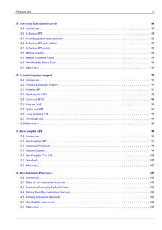 Advanced java vi
11 How to use Reflection effectively 85
11.1 Introduction . . . . . . . . . . . . . . . . . . . . . . . . . . . . . . . . . . . . . . . . . . . . . . . . . . . . . . 85
11.2 Reflection API . . . . . . . . . . . . . . . . . . . . . . . . . . . . . . . . . . . . . . . . . . . . . . . . . . . . 85
11.3 Accessing generic type parameters . . . . . . . . . . . . . . . . . . . . . . . . . . . . . . . . . . . . . . . . . . 86
11.4 Reflection API and visibility . . . . . . . . . . . . . . . . . . . . . . . . . . . . . . . . . . . . . . . . . . . . . 87
11.5 Reflection API pitfalls . . . . . . . . . . . . . . . . . . . . . . . . . . . . . . . . . . . . . . . . . . . . . . . . 87
11.6 Method Handles . . . . . . . . . . . . . . . . . . . . . . . . . . . . . . . . . . . . . . . . . . . . . . . . . . . . 88
11.7 Method Argument Names . . . . . . . . . . . . . . . . . . . . . . . . . . . . . . . . . . . . . . . . . . . . . . . 88
11.8 Download the Source Code . . . . . . . . . . . . . . . . . . . . . . . . . . . . . . . . . . . . . . . . . . . . . . 89
11.9 What’s next . . . . . . . . . . . . . . . . . . . . . . . . . . . . . . . . . . . . . . . . . . . . . . . . . . . . . . 89
12 Dynamic languages support 90
12.1 Introduction . . . . . . . . . . . . . . . . . . . . . . . . . . . . . . . . . . . . . . . . . . . . . . . . . . . . . . 90
12.2 Dynamic Languages Support . . . . . . . . . . . . . . . . . . . . . . . . . . . . . . . . . . . . . . . . . . . . . 90
12.3 Scripting API . . . . . . . . . . . . . . . . . . . . . . . . . . . . . . . . . . . . . . . . . . . . . . . . . . . . . 90
12.4 JavaScript on JVM . . . . . . . . . . . . . . . . . . . . . . . . . . . . . . . . . . . . . . . . . . . . . . . . . . 91
12.5 Groovy on JVM . . . . . . . . . . . . . . . . . . . . . . . . . . . . . . . . . . . . . . . . . . . . . . . . . . . . 91
12.6 Ruby on JVM . . . . . . . . . . . . . . . . . . . . . . . . . . . . . . . . . . . . . . . . . . . . . . . . . . . . . 93
12.7 Python on JVM . . . . . . . . . . . . . . . . . . . . . . . . . . . . . . . . . . . . . . . . . . . . . . . . . . . . 93
12.8 Using Scripting API . . . . . . . . . . . . . . . . . . . . . . . . . . . . . . . . . . . . . . . . . . . . . . . . . . 94
12.9 Download Code . . . . . . . . . . . . . . . . . . . . . . . . . . . . . . . . . . . . . . . . . . . . . . . . . . . . 94
12.10What’s next . . . . . . . . . . . . . . . . . . . . . . . . . . . . . . . . . . . . . . . . . . . . . . . . . . . . . . 95
13 Java Compiler API 96
13.1 Introduction . . . . . . . . . . . . . . . . . . . . . . . . . . . . . . . . . . . . . . . . . . . . . . . . . . . . . . 96
13.2 Java Compiler API . . . . . . . . . . . . . . . . . . . . . . . . . . . . . . . . . . . . . . . . . . . . . . . . . . 96
13.3 Annotation Processors . . . . . . . . . . . . . . . . . . . . . . . . . . . . . . . . . . . . . . . . . . . . . . . . 98
13.4 Element Scanners . . . . . . . . . . . . . . . . . . . . . . . . . . . . . . . . . . . . . . . . . . . . . . . . . . . 98
13.5 Java Compiler Tree API . . . . . . . . . . . . . . . . . . . . . . . . . . . . . . . . . . . . . . . . . . . . . . . . 101
13.6 Download . . . . . . . . . . . . . . . . . . . . . . . . . . . . . . . . . . . . . . . . . . . . . . . . . . . . . . . 102
13.7 What’s next . . . . . . . . . . . . . . . . . . . . . . . . . . . . . . . . . . . . . . . . . . . . . . . . . . . . . . 102
14 Java Annotation Processors 103
14.1 Introduction . . . . . . . . . . . . . . . . . . . . . . . . . . . . . . . . . . . . . . . . . . . . . . . . . . . . . . 103
14.2 When to Use Annotation Processors . . . . . . . . . . . . . . . . . . . . . . . . . . . . . . . . . . . . . . . . . 103
14.3 Annotation Processing Under the Hood . . . . . . . . . . . . . . . . . . . . . . . . . . . . . . . . . . . . . . . 103
14.4 Writing Your Own Annotation Processor . . . . . . . . . . . . . . . . . . . . . . . . . . . . . . . . . . . . . . . 104
14.5 Running Annotation Processors . . . . . . . . . . . . . . . . . . . . . . . . . . . . . . . . . . . . . . . . . . . 107
14.6 Download the source code . . . . . . . . . . . . . . . . . . . . . . . . . . . . . . . . . . . . . . . . . . . . . . 108
14.7 What’s next . . . . . . . . . . . . . . . . . . . . . . . . . . . . . . . . . . . . . . . . . . . . . . . . . . . . . . 108
 
