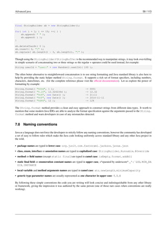 Advanced java 59 / 113
final StringBuilder sb = new StringBuilder();
for( int i = 1; i <= 10; ++i ) {
sb.append( " " );
sb.append( i );
}
sb.deleteCharAt( 0 );
sb.insert( 0, "[" );
sb.replace( sb.length() - 3, sb.length(), "]" );
Though using the StringBuilder / StringBuffer is the recommended way to manipulate strings, it may look over-killing
in simple scenario of concatenating two or three strings so the regular + operator could be used instead, for example:
String userId = "user:" + new Random().nextInt( 100 );
The often better alternative to straightforward concatenation is to use string formatting and Java standard library is also here to
help by providing the static helper method String.format. It supports a rich set of format specifiers, including numbers,
characters, dates/times, etc. (for the complete reference please visit the official documentation). Let us explore the power of
formatting by example:
String.format( "%04d", 1 ); -> 0001
String.format( "%.2f", 12.324234d ); -> 12.32
String.format( "%tR", new Date() ); -> 21:11
String.format( "%tF", new Date() ); -> 2014-11-11
String.format( "%d%%", 12 ); -> 12%
The String.format method provides a clean and easy approach to construct strings from different data types. It worth to
mention that some modern Java IDEs are able to analyze the format specification against the arguments passed to the String.
format method and warn developers in case of any mismatches detected.
7.8 Naming conventions
Java as a language does not force the developers to strictly follow any naming conventions, however the community has developed
a set of easy to follow rules which make the Java code looking uniformly across standard library and any other Java project in
the wild.
• package names are typed in lower case: org.junit, com.fasterxml.jackson, javax.json
• class, enum, interface or annotation names are typed in capitalized case: StringBuilder, Runnable, @Override
• method or field names (except static final) are typed in camel case: isEmpty, format, addAll
• static final field or enumeration constant names are typed in upper case, s*eparated by underscore* _’:`LOG, MIN_RA
DIX, INSTANCE
• local variable and method arguments names are typed in camel case: str, newLength, minimumCapacity
• generic type parameter names are usually represented as one character in upper case: T, U, E
By following these simple conventions the code you are writing will look concise and indistinguishable from any other library
or framework, giving the impression it was authored by the same person (one of those rare cases when conventions are really
working).
 