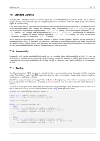 Advanced java 60 / 113
7.9 Standard Libraries
No matter what kind of Java projects you are working on, the Java standard libraries are your best friends. Yes, it is hard to
disagree that they have some rough edges and strange design decisions, nevertheless in 99% it is a high quality code written by
experts. It is worth learning.
Every Java release brings a lot of new features to existing libraries (with some possible deprecation of the old ones) as well
as adds many new libraries. Java 5 brought new concurrency library reconciled under java.util.concurrent package.
Java 6 delivered (a bit less known) scripting support (javax.script package) and the Java compiler API (under javax.
tools package). Java 7 brought a lot of improvements into java.util.concurrent, introduced new I/O library under
java.nio.file package and dynamic languages support with java.lang.invoke package. And finally, Java 8 delivered
a long-awaited date/time API hosted under java.time package.
Java as a platform is evolving and it is extremely important to keep up with this evolution. Whenever you are considering to
introduce third-party library or framework into your project, make sure the required functionality is not already present in the
Java standard libraries (indeed, there are many specialized and high-performance algorithm implementations which outperforms
the ones from standard libraries but in most of the cases you do not really need them).
7.10 Immutability
Immutability is all over the tutorial and in this part it stays as a reminder: please take immutability seriously. If a class you
are designing or a method you are implementing could provide the immutability guarantee, it could be used mostly everywhere
without the fear of concurrent modifications. It will make your life as a developer easier (and hopefully lives of your teammates
as well).
7.11 Testing
Test-driven development (TDD) practices are extremely popular in Java community, raising the quality bar of the code being
written. With all those benefits which TDD brings on the table, it is sad to observe that Java standard library does not include any
test framework or scaffolding as of today.
Nevertheless, testing becomes a necessary part of the modern Java development and in this section we are going to cover some
basics using excellent JUnit framework. Essentially, in JUnit, each test is a set of assertions about the expect object state or
behavior.
The secret of writing great tests is to keep them short and simple, testing one thing at a time. As an exercise, let us write a set of
tests to verify that String.format function from the section Strings returns the desired results.
package com.javacodegeeks.advanced.generic;
import static org.junit.Assert.assertThat;
import static org.hamcrest.CoreMatchers.equalTo;
import org.junit.Test;
public class StringFormatTestCase {
@Test
public void testNumberFormattingWithLeadingZeros() {
final String formatted = String.format( "%04d", 1 );
assertThat( formatted, equalTo( "0001" ) );
}
@Test
public void testDoubleFormattingWithTwoDecimalPoints() {
final String formatted = String.format( "%.2f", 12.324234d );
assertThat( formatted, equalTo( "12.32" ) );
}
}
 