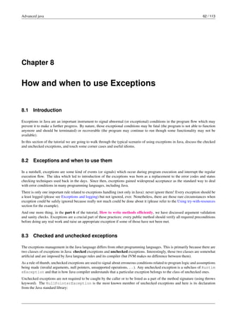 Advanced java 62 / 113
Chapter 8
How and when to use Exceptions
8.1 Introduction
Exceptions in Java are an important instrument to signal abnormal (or exceptional) conditions in the program flow which may
prevent it to make a further progress. By nature, those exceptional conditions may be fatal (the program is not able to function
anymore and should be terminated) or recoverable (the program may continue to run though some functionality may not be
available).
In this section of the tutorial we are going to walk through the typical scenario of using exceptions in Java, discuss the checked
and unchecked exceptions, and touch some corner cases and useful idioms.
8.2 Exceptions and when to use them
In a nutshell, exceptions are some kind of events (or signals) which occur during program execution and interrupt the regular
execution flow. The idea which led to introduction of the exceptions was born as a replacement to the error codes and status
checking techniques used back in the days. Since then, exceptions gained widespread acceptance as the standard way to deal
with error conditions in many programming languages, including Java.
There is only one important rule related to exceptions handling (not only in Java): never ignore them! Every exception should be
a least logged (please see Exceptions and logging) but not ignored, ever. Nonetheless, there are those rare circumstances when
exception could be safely ignored because really not much could be done about it (please refer to the Using try-with-resources
section for the example).
And one more thing, in the part 6 of the tutorial, How to write methods efficiently, we have discussed argument validation
and sanity checks. Exceptions are a crucial part of these practices: every public method should verify all required preconditions
before doing any real work and raise an appropriate exception if some of those have not been met.
8.3 Checked and unchecked exceptions
The exceptions management in the Java language differs from other programming languages. This is primarily because there are
two classes of exceptions in Java: checked exceptions and unchecked exceptions. Interestingly, those two classes are somewhat
artificial and are imposed by Java language rules and its compiler (but JVM makes no difference between them).
As a rule of thumb, unchecked exceptions are used to signal about erroneous conditions related to program logic and assumptions
being made (invalid arguments, null pointers, unsupported operations, ...). Any unchecked exception is a subclass of Runtim
eException and that is how Java compiler understands that a particular exception belongs to the class of unchecked ones.
Unchecked exceptions are not required to be caught by the caller or to be listed as a part of the method signature (using throws
keyword). The NullPointerException is the most known member of unchecked exceptions and here is its declaration
from the Java standard library:
 