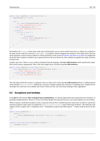 Advanced java 64 / 113
public void readFile( final File file ) {
InputStream in = null;
try {
in = new FileInputStream( file );
// Some implementation here
} catch( IOException ex ) {
// Some implementation here
} finally {
if( in != null ) {
try {
in.close();
} catch( final IOException ex ) {
/* do nothing */
}
}
}
}
Nevertheless the finally block looks really ugly (unfortunately, not too much could be done here as calling close method on
the input stream could also result into IOException exception), whatever happens the attempt to close input stream (and free
up the operation system resources behind it) will be performed. In the section Exceptions and when to use them we emphasized
on the fact that exceptions should be never ignored, however the ones thrown by close method are arguably the single exclusion
from this rule.
Luckily, since Java 7 there is a new construct introduced into the language called try-with-resources which significantly simpli-
fied overall resource management. Here is the code snippet above rewritten using try-with-resources:
public void readFile( final File file ) {
try( InputStream in = new FileInputStream( file ) ) {
// Some implementation here
} catch( final IOException ex ) {
// Some implementation here
}
}
The only thing which the resource is required to have in order to be used in the try-with-resources blocks is implementation
of the interface AutoCloseable. Behind the scene Java compiler expands this construct to something more complex but for
developers the code looks very readable and concise. Please use this very convenient technique where appropriate.
8.5 Exceptions and lambdas
In the part 3 of the tutorial, How to design Classes and Interfaces, we already talked about latest and greatest Java 8 features, in
particular lambda functions. However we have not looked deeply into many practical use cases and exceptions are one of them.
With no surprise, unchecked exceptions work as expected, however Java’s lambda functions syntax does not allow to specify the
checked exceptions (unless those are defined by @FunctionalInterface itself) which may be thrown. The following code
snippet will not compile with a compilation error *“Unhandled exception type IOException” * (which could be thrown at line
03):
public void readFile() {
run( () -> {
Files.readAllBytes( new File( "some.txt" ).toPath() );
} );
}
public void run( final Runnable runnable ) {
runnable.run();
}
 