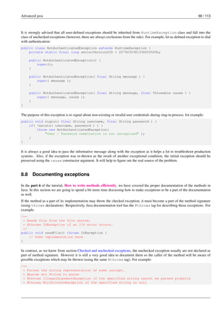 Advanced java 66 / 113
It is strongly advised that all user-defined exceptions should be inherited from RuntimeException class and fall into the
class of unchecked exceptions (however, there are always exclusions from the rule). For example, let us defined exception to dial
with authentication:
public class NotAuthenticatedException extends RuntimeException {
private static final long serialVersionUID = 2079235381336055509L;
public NotAuthenticatedException() {
super();
}
public NotAuthenticatedException( final String message ) {
super( message );
}
public NotAuthenticatedException( final String message, final Throwable cause ) {
super( message, cause );
}
}
The purpose of this exception is to signal about non-existing or invalid user credentials during sing-in process, for example:
public void signin( final String username, final String password ) {
if( !exists( username, password ) ) {
throw new NotAuthenticatedException(
"User / Password combination is not recognized" );
}
}
It is always a good idea to pass the informative message along with the exception as it helps a lot to troubleshoot production
systems. Also, if the exception was re-thrown as the result of another exceptional condition, the initial exception should be
preserved using the cause constructor argument. It will help to figure out the real source of the problem.
8.8 Documenting exceptions
In the part 6 of the tutorial, How to write methods efficiently, we have covered the proper documentation of the methods in
Java. In this section we are going to spend a bit more time discussing how to make exceptions to be a part of the documentation
as well.
If the method as a part of its implementation may throw the checked exception, it must become a part of the method signature
(using throws declaration). Respectively, Java documentation tool has the @throws tag for describing those exceptions. For
example:
/**
* Reads file from the file system.
* @throws IOException if an I/O error occurs.
*/
public void readFile() throws IOException {
// Some implementation here
}
In contrast, as we know from section Checked and unchecked exceptions, the unchecked exception usually are not declared as
part of method signature. However it is still a very good idea to document them so the caller of the method will be aware of
possible exceptions which may be thrown (using the same @throws tag). For example:
/**
* Parses the string representation of some concept.
* @param str String to parse
* @throws IllegalArgumentException if the specified string cannot be parsed properly
* @throws NullPointerException if the specified string is null
 