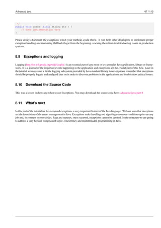 Advanced java 67 / 113
*/
public void parse( final String str ) {
// Some implementation here
}
Please always document the exceptions which your methods could throw. It will help other developers to implement proper
exception handling and recovering (fallback) logic from the beginning, rescuing them from troubleshooting issues in production
systems.
8.9 Exceptions and logging
Logging (http://en.wikipedia.org/wiki/Logfile) is an essential part of any more or less complex Java application, library or frame-
work. It is a journal of the important events happening in the application and exceptions are the crucial part of this flow. Later in
the tutorial we may cover a bit the logging subsystem provided by Java standard library however please remember that exceptions
should be properly logged and analyzed later on in order to discover problems in the applications and troubleshoot critical issues.
8.10 Download the Source Code
This was a lesson on how and when to use Exceptions. You may download the source code here: advanced-java-part-8
8.11 What’s next
In this part of the tutorial we have covered exceptions, a very important feature of the Java language. We have seen that exceptions
are the foundation of the errors management in Java. Exceptions make handling and signaling erroneous conditions quite an easy
job and, in contrast to error codes, flags and statuses, once occurred, exceptions cannot be ignored. In the next part we are going
to address a very hot and complicated topic: concurrency and multithreaded programming in Java.
 