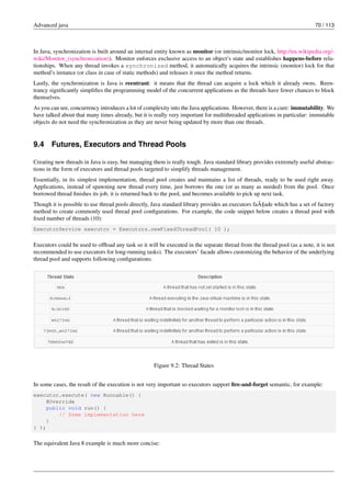 Advanced java 70 / 113
In Java, synchronization is built around an internal entity known as monitor (or intrinsic/monitor lock, http://en.wikipedia.org/-
wiki/Monitor_(synchronization)). Monitor enforces exclusive access to an object’s state and establishes happens-before rela-
tionships. When any thread invokes a synchronized method, it automatically acquires the intrinsic (monitor) lock for that
method’s instance (or class in case of static methods) and releases it once the method returns.
Lastly, the synchronization is Java is reentrant: it means that the thread can acquire a lock which it already owns. Reen-
trancy significantly simplifies the programming model of the concurrent applications as the threads have fewer chances to block
themselves.
As you can see, concurrency introduces a lot of complexity into the Java applications. However, there is a cure: immutability. We
have talked about that many times already, but it is really very important for multithreaded applications in particular: immutable
objects do not need the synchronization as they are never being updated by more than one threads.
9.4 Futures, Executors and Thread Pools
Creating new threads in Java is easy, but managing them is really tough. Java standard library provides extremely useful abstrac-
tions in the form of executors and thread pools targeted to simplify threads management.
Essentially, in its simplest implementation, thread pool creates and maintains a list of threads, ready to be used right away.
Applications, instead of spawning new thread every time, just borrows the one (or as many as needed) from the pool. Once
borrowed thread finishes its job, it is returned back to the pool, and becomes available to pick up next task.
Though it is possible to use thread pools directly, Java standard library provides an executors faÃ§ade which has a set of factory
method to create commonly used thread pool configurations. For example, the code snippet below creates a thread pool with
fixed number of threads (10):
ExecutorService executor = Executors.newFixedThreadPool( 10 );
Executors could be used to offload any task so it will be executed in the separate thread from the thread pool (as a note, it is not
recommended to use executors for long-running tasks). The executors’ facade allows customizing the behavior of the underlying
thread pool and supports following configurations:
Figure 9.2: Thread States
In some cases, the result of the execution is not very important so executors support fire-and-forget semantic, for example:
executor.execute( new Runnable() {
@Override
public void run() {
// Some implementation here
}
} );
The equivalent Java 8 example is much more concise:
 